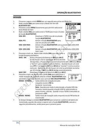 OPERAÇÃO BLUETOOTH

ACTIVAÇÃO

1.        Pressone e segure a tecla MENU por um segundo para entrar em Modo Set.
2.        Rode o botão DIAL para seleccionar o Modo Set Item 17:
          BLUETOOTH SET.
3.        Pressione a tecla MENU brevemente para permitir seleccionar
          deste Modo Set Item.
4.        Rode o botão DIAL para seleccionar o TX/RX para trocar circuitos
          da função BLUETOOTH:
          VOX: OFF:                Disactivar o TX/RX troca de circuitosda
                                   função BLUETOOTH.
          VOX: PTT:                Activar a função BLUETOOTH para
                                   usar em circuito com a PTT.
          VOX: VOX HIGH:           Activar a função BLUETOOTH com a caracteristica VOX (VOX
                                   Gain: High).
          VOX: VOX LOW:            Activar a função BLUETOOTH com a caracteristica VOX (VOX
                                   Gain: Low).
5.        Pressione a tecla  , depois rode a botão DIAL para seleccionar a
          função Poupança de Bateria.
          SAVE: ON:       Activa a Poupança da Bateria no BH-1 (ou BH-2).
                          Se não houver sinal or activadade de tecla durante
                           20 segundos, a Poupar a Bateria automaticamente põe o BH-1 (ou BH-2)
                           a “dormir”, para consevar a vida da Bateria. Quando houver um sinal
                           ou a PTT é carregada, o BH-1 (ou BH-2) vai “acordar” e torna-se activo
                           outra vez. Alem disso, se não houver um sinal ou actividade nas teclas
                           por 10 minutes, o BH-1 (ou BH-2) desliga automaticamente.
          SAVE: OFF:      Desactiva a Poupança da Bateria no BH-1 (ou BH-2).
6.        Pressione a tecla , depois rode a botão DIAL para seleccionar o
           modo recepção de áudio de saida Da unidade BLUETOOTH (este
           parametro é ignorado quando usa o auricular BH-2 BLUETOOTH):
          MODO: ESTÉREO:           Saida estéreo de recepção de áudio
                                   enquanto escuta o FM da
                                   banda de transmissão.
                                   Note: Quando este modo é seleccionada, a função VOX não
                                   funciona, mesmo quando a função VOX for seleccionada no
                                   passo 4 acima referido. Quando a troca TX/RX é executado ao
                                   pressionar a PTT.
          MODO: MONO:              Saidas mono de recepção áudio enquanto escuta FM banda de
                                   transmissão.
7.        Se desejar desligar a unidade BLUETOOTH para conservar a potencia de bateria de
           transmissão, quando não estiver a operar com a função BLUETOOTH, execute o
           seguinte procedimentos, senão passe para o proximo passo.




     74
                                                                    Manual de instruções VX-8R
 