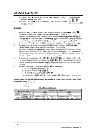 OPERAÇÃO BLUETOOTH
          Pressione a tecla , depois rode o botão DIAL para seleccionar o
          parametro “POWR” para “OFF”.
8.        Pressione a PTT do VX-8R para memorizar a nova alteração e voltar
          á operação normal.

OPERAÇÃO

1.        Quando o BH-1 (ou BH-2) estiver correctamente reconhecido pelo VX-8R o ícon “ “
          vai aparecer no ecrã do VX-8R e o LED do BH-1 (ou BH-2) vai piscar azul.
2.        Ajuste o nível de recepção de áudio usando os botões [VOLUME (+)]/[VOLUME (-)] do
          BH-1 (ou BH-2). Pressione o botão [VOLUME (+)] para aumentar o nível de recepção de
          áudio. Pressione o botão [VOLUME (-)] para baixar o nível de recepção de áudio.
3.        Pressione a PTT no BH-1 (ou BH-2) para transmitir. Largue a PTT para voltar a recepção.
4.        Pode ajustar o microfone (cinco passos) do BH-2 ao pressionar o botão [VOLUME
          (+)/[VOLUME (-)] enquanto pressiona e segura a PTT, se desejar.
          Pressionar o botão [VOLUME (+)] enquanto pressiona e segura a PTT aumenta o nível
          de microfone. Pressionar o [VOLUME (-)] botão enquanto e segura a PTT baixa a nível
          do microfone. Enquanto o microfone alcança o maximo ou o minimo, um bip vai suar na
          coluna do BH-2.
5.        O alcançe de comunicação entre o BH-1 (ou BH-2) e VX-8R é por volta de 1mt (3 pés).
          Se mover fora de alcançe, um bip vai suar do BH-1 (ou BH-2) para o alertar. Se mover
          dentro de alcançe, o bip do BH-1 (ou BH-2) vai suar para o alertar que está dentro de
          alcançe.
6.        Quando a voltagem da bateria do BH-1 (ou BH-2) está baixa:
              a. O LED vai piscar Vermelho e Azul.
              b. O bip vai suar do BH-1 (ou BH-2).
              c. O ícon “ “ vai piscar rápido no VX-8R.
              Carrege a bateria do BH-1 (ou BH-2) com o opção CD- 40 Carregador com suporte.

Quando o BH-1 (ou BH-2) é correctamente reconhecido, o VX-8R coluna interna e o microfone
estam desactivado.




     75
                                                                   Manual de instruções VX-8R
 