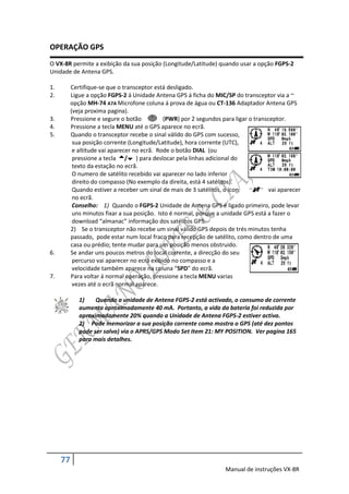 OPERAÇÃO GPS
O VX-8R permite a exibição da sua posição (Longitude/Latitude) quando usar a opção FGPS-2
Unidade de Antena GPS.

1.        Certifique-se que o transceptor está desligado.
2.        Ligue a opção FGPS-2 á Unidade Antena GPS á ficha do MIC/SP do transceptor via a ~
          opção MH-74 A7A Microfone coluna á prova de água ou CT-136 Adaptador Antena GPS
          (veja proxima pagina).
3.        Pressione e segure o botão          (PWR) por 2 segundos para ligar o transceptor.
4.        Pressione a tecla MENU até o GPS aparece no ecrã.
5.        Quando o transceptor recebe o sinal válido do GPS com sucesso,
           sua posição corrente (Longitude/Latitude), hora corrente (UTC),
           e altitude vai aparecer no ecrã. Rode o botão DIAL (ou
           pressione a tecla / ) para deslocar pela linhas adicional do
           texto da estação no ecrã.
           O numero de satélito recebido vai aparecer no lado inferior
           direito do compasso (No exemplo da direita, está 4 satélitos).
           Quando estiver a receber um sinal de mais de 3 satélitos, o ícon           vai aparecer
           no ecrã.
           Conselho: 1) Quando o FGPS-2 Unidade de Antena GPS é ligado primeiro, pode levar
           uns minutos fixar a sua posição. Isto é normal, porque a unidade GPS está a fazer o
           download “almanac” informação dos satélitos GPS.
          2) Se o transceptor não recebe um sinal válido GPS depois de trés minutos tenha
          passado, pode estar num local fraco para recepção de satélito, como dentro de uma
          casa ou prédio; tente mudar para um posição menos obstruido.
6.        Se andar uns poucos metros do local corrente, a direcção do seu
           percurso vai aparecer no ecrã exibido no compasso e a
           velocidade também aparece na coluna “SPD” do ecrã.
7.        Para voltar á normal operação, pressione a tecla MENU varias
           vezes até o ecrã normal aparece.

             1)    Quando a unidade de Antena FGPS-2 está activado, o consumo de corrente
             aumenta aproximadamente 40 mA. Portanto, a vida da bateria foi reduzida por
             aproximadamente 20% quando a Unidade de Antena FGPS-2 estiver activa.
             2) Pode memorizar a sua posição corrente como mostra o GPS (até dez pontos
             pode ser salva) via o APRS/GPS Modo Set Item 21: MY POSITION. Ver pagina 165
             para mais detalhes.




     77
                                                                     Manual de instruções VX-8R
 