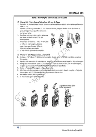 OPERAÇÃO GPS

                    FGPS-2 INSTALAÇÃO UNIDADE DE ANTENA GPS

 Usar o MH-74 A7A Coluna/Microfone á Prova de Água
1. Remova os pequenos parafusos afixados na tampa falsa, depois retire a tampa falsa do
   MH-74 A7A.
2. Instale o FGPS-2 para o MH-74 A7A como ilustrado, depois afixe o FGPS-2 usando o
   pequeno parafuso que foi removido
   da tampa falsa.
3. Desligue o transceptor, retire a tampa
   de boracha da ficha MIC/SP do
   transceptor.
4. Encaixe o Microfone á ficha do MIC/SP
   á ficha do transceptor, depois
   aparefuse a anilha ao ficha do
   Microfone bem apertado.
5. A instalação agora está completa.

 Usar o CT-136 Adaptador de Antena GPS
1. Instale o FGPS-2 ao CT-136 como ilustrado, depois afixe o FGPS-2 usando o parafuso
   fornecido.
2. Desencaixe a antena do transceptor, e depois retire a tampa de boracha do transceptor.
3. Deligue o transceptor, ligue o CT-136 (com o FGPS-2) ao ficha MIC/SP do transceptor,
   depois aparafuse a anilha da ficha do Microfone bem apertado.
4. Insira a Placa de Montagem á ficha da antena.
5. Alinhe a guia de montagem ao concavidade do transceptor, depois encaixe a Placa de
   Montagem ao CT-136 usando os dois parafusos fornecidos.
6. Encaixe a antena á ficha da antena.
7. A instalação agora está completa.




78
                                                           Manual de instruções VX-8R
 