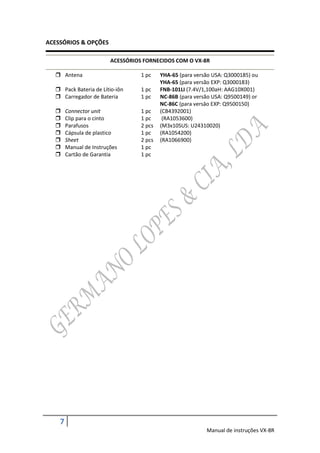 ACESSÓRIOS & OPÇÕES

                         ACESSÓRIOS FORNECIDOS COM O VX-8R

   Antena                         1 pc    YHA-65 (para versão USA: Q3000185) ou
                                           YHA-65 (para versão EXP: Q3000183)
   Pack Bateria de Lítio-iôn      1 pc    FNB-101LI (7.4V/1,100aH: AAG10X001)
   Carregador de Bateria          1 pc    NC-86B (para versão USA: Q9500149) or
                                           NC-86C (para versâo EXP: Q9500150)
       Connector unit             1 pc    (CB4392001)
       Clip para o cinto          1 pc     (RA1053600)
       Parafusos                  2 pcs   (M3x10SUS: U24310020)
       Cápsula de plastico        1 pc    (RA1054200)
       Sheet                      2 pcs   (RA1066900)
       Manual de Instruções       1 pc
       Cartão de Garantia         1 pc




    7
                                                            Manual de instruções VX-8R
 