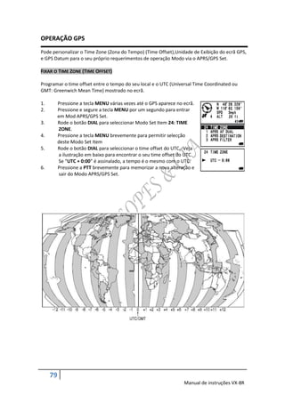 OPERAÇÃO GPS
Pode personalizar o Time Zone (Zona do Tempo) (Time Offset),Unidade de Exibição do ecrã GPS,
e GPS Datum para o seu próprio requerimentos de operação Modo via o APRS/GPS Set.

FIXAR O TIME ZONE (TIME OFFSET)

Programar o time offset entre o tempo do seu local e o UTC (Universal Time Coordinated ou
GMT: Greenwich Mean Time) mostrado no ecrã.

1.        Pressione a tecla MENU várias vezes até o GPS aparece no ecrã.
2.        Pressione e segure a tecla MENU por um segundo para entrar
          em Mod APRS/GPS Set.
3.        Rode o botão DIAL para seleccionar Modo Set Item 24: TIME
          ZONE.
4.        Pressione a tecla MENU brevemente para permitir selecção
          deste Modo Set Item
5.        Rode o botão DIAL para seleccionar o time offset do UTC. Veja
          a ilustração em baixo para encontrar o seu time offset do UTC.
          Se “UTC + 0:00” é assinalado, a tempo é o mesmo com o UTC.
6.        Pressione a PTT brevemente para memorizar a nova alteração e
          sair do Modo APRS/GPS Set.




     79
                                                                   Manual de instruções VX-8R
 