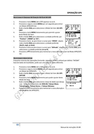 OPERAÇÃO GPS

SELECCIONAR A UNIDADES DE EXIBIÇÃO DO ECRÃ DO GPS

1.        Pressione a tecla MENU até o GPS aparece no ecrã.
2.        Pressione e segure a tecla MENU por um segundo para entrar
          em Modo APRS/GPS Set.
3.        Rode o botão DIAL para seleccionar o Modo Set Item 18: GPS
          UNIT.
4.        Pressione a tecla MENU brevemente para permitir ajustar
          deste Modo Set Item.
5.        Rode o botão DIAL para seleccionar a unidade preferida por
          “Position” (.MMM’ ou ‘SS”).
6.        Pressione a tecla  para trocar o cursor para “SPEED”, depois
          rode o botão DIAL para seleccionar a unidade preferido
          (Km/h, mph, or Knot).
7.        Pressione a tecla  para trocar o cursor para “Altitude”, depois rode o botão DIAL para
          seleccionar a unidade preferida (m ou ft).
8.        Pressione a PTT brevemente para memorizar a nova alteração e sair do Modo APRS/GPS
          Set.

SELECCIONAR O MAPA DATUM
Enquanto maiorias das operações (incluindo operação APRS) utilizará por defeito “WGS84”
base de dados de localidades, pode usar uma base de dados diferente.

1.        Pressione a tecla MENU até o GPS aparece no ecrã.
2.        Pressione e segure a tecla MENU por um segundo para entrar
          em Modo Set APRS/GPS.
3.        Rode o botão DIAL para seleccionar o Modo Set Item 16: GPS
          DATUM.
4.        Pressione a tecla MENU brevemente para poder ajustar deste
          Modo Set Item.
5.        Rode o botão DIAL para seleccionar a base de dados que deseja
          usar. Selecções disponíveis são WGS-84, Tokoyo Mean,
          Tokoyo Japan, Tokoyo Korea, e Tokoyo Okinawa.
6.        Pressione a PTT brevemente para memorizar a nova alteração e
          sair do Modo Set APRS/GPS.




     80
                                                                    Manual de instruções VX-8R
 