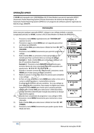 OPERAÇÃO APRS

O VX-8R está equipado com 1200/9600bps AX.25 Data Modem que permit operação APRS
(Automatic Packet Reporting System) [Pacote Automatico de Sistema de Reportagem]. O
Automatic Packet Reporting System (APRS) é um programa de software patente registrado do
Bob Bruninga, WB4APR.

                                            PREPARAÇÕES

Antes executar qualquer operação APRS, coloque o seu callsign,simbolo, e posição
(Longitude/Latitude) no VX-8R, e active o AX.25 Data Modem via Modo Set APRS/GPS.

1.         Pressione a tecla MENU repetidamente até “STATION LIST”
            aparece no ecrã.
2.         Pressione e segure a tecla MENU por um segundo para entrar
            em Modo Set APRS/GPS.
3.         Rode a botão DIAL para seleccionar o Modo Set Item 20: MY
            CALLSIGN.
4.         Pressione a tecla MENU brevemente para permitir programar o
            callsign.
5.         Rode o botão DIAL ou pressione a tecla apropriada no seu
            teclado para fixar a primeira letra ou numero do callsign.
           Exemplo 1: Rode o botão DIAL para seleccionar qualquer um
           dos 37 caractéres disponível.
           Exemplo 2: Pressione a tecla 9WX/YZ repetidamente para
           accionar dentro de cinco caractéres disponível associado com
           aquela tecla: W  X  Y  Z  9  W ......
6.         Quando o caractér correcto for seleccionado, pressione a tecla
            MODE para mudar para o proximo caractéres.
7.         Repita os passos 5 e 6 quantas vezes for preciso para completar
            o seu callsign.
8.         Se fizer um erro, pressione a tecla BAND para voltar a trás com o
            cursor e volte a escrever o numero/letra correcta.
           O callsign pode consistir até seis caratéres. Se o seu callsign se
           tiver menos de seis caractéres, faça espaço no digitos que sobra.
9.         Pressione a tecla MODE para mover para a proxima posição,
            depois rode o botão DIAL para seleccionar o SSID (Secondary
            Station Identifier) [Identificador Estação Secundária] se desejar
            (ver proxima pagina).
10.        Quando tiver completado de programar o seu callsign e SSID,
            pressione a tecla MENU brevemente para memorizar a nova
            alteração.
11.        Rode o botão DIAL para seleccionar o Modo Set Item 22: MY
            SYMBOL.
12.        Pressione a tecla MENU brevemente para poder ajustar deste
            Modo Set Item.




      81
                                                                       Manual de instruções VX-8R
 