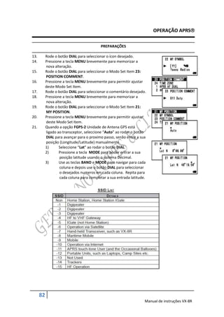 OPERAÇÃO APRS

                                           PREPARAÇÕES

13.        Rode o botão DIAL para seleccionar o ícon desejado.
14.        Pressione a tecla MENU brevemente para memorizar a
           nova alteração.
15.        Rode o botão DIAL para seleccionar o Modo Set Item 23:
           POSITION COMMENT.
16.        Pressione a tecla MENU brevemente para permitir ajustar
           deste Modo Set Item.
17.        Rode o botão DIAL para seleccionar o comentário desejado.
18.        Pressione a tecla MENU brevemente para memorizar a
           nova alteração.
19.        Rode o botão DIAL para seleccionar o Modo Set Item 21:
           MY POSITION.
20.        Pressione a tecla MENU brevemente para permitir ajustar
           deste Modo Set Item.
21.        Quando a opção FGPS-2 Unidade de Antena GPS está
           ligado ao transceptor, seleccione “Auto” ao rodar o botão
           DIAL para avançar para o proximo passo, senão entre a sua
           posição (Longitude/Latitude) manualmente.
           1)      Seleccione “Lat” ao rodar o botão DIAL.
           2)      Pressione a tecla MODE para poder entrar a sua
                   posição latitude usando o sistema Décimal.
           3)      Use as teclas BAND e MODE para navigar para cada
                   coluna e depois use o botão DIAL para seleccionar
                   o desejados numeros em cada coluna. Repita para
                   cada coluna para completar a sua entrada latitude.




      82
                                                                    Manual de instruções VX-8R
 