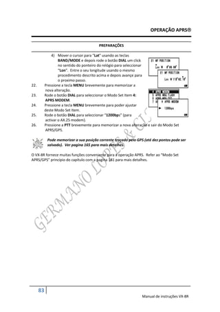 OPERAÇÃO APRS

                                          PREPARAÇÕES

               4) Mover o cursor para “Lat” usando as teclas
                   BAND/MODE e depois rode o botão DIAL um click
                   no sentido do ponteiro do relógio para seleccionar
                   “Lon”. Entre o seu longitude usando o mesmo
                   procedimento descrito acima e depois avançe para
                   o proximo passo.
22.        Pressione a tecla MENU brevemente para memorizar a
           nova alteração.
23.        Rode o botão DIAL para seleccionar o Modo Set Item 4:
           APRS MODEM.
24.        Pressione a tecla MENU brevemente para poder ajustar
           deste Modo Set Item.
25.        Rode o botão DIAL para seleccionar “1200bps” (para
           activar o AX.25 modem).
26.        Pressione a PTT brevemente para memorizar a nova alteração e sair do Modo Set
           APRS/GPS.

            Pode memorizar a sua posição corrente traçado pelo GPS (até dez pontos pode ser
            salvado). Ver pagina 165 para mais detalhes.

O VX-8R fornece muitas funções conveniente para a operação APRS. Refer ao “Modo Set
APRS/GPS” princípio do capítulo com a pagina 161 para mais detalhes.




      83
                                                                  Manual de instruções VX-8R
 