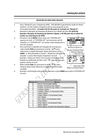 OPERAÇÃO APRS

                               RECEPCÃO DE APRS SINAL BEACON

1.        Fixe a “Banda-B” para a frequência APRS. 144.390 MHz é geralmente usado em Norte
           América. Se não souber a frequência do seu país pergunte ao seu
           fornecedor/vendedor. O modem AX.25 não pode ser activado em “Banda-A”.
2.        Desactive o Receptor da Poupança de Bateria via o Modo Set Item 79: SAVE RX.
          Quando o Receptor de Poupança de Bateria é ligado, o VX-8R pode não ser fiável de
          receber um sinal Beacon de APRS.
3.        Pressione a tecla MENU várias vezes até “STATION LIST”
           aparece no ecrã. O “STATION LIST” vai memorizar até 40
          estações, e o “STATION LIST” vai sortear cada estação para a
           hora de recepção.
4.        Para confirmar os detalhes da recepção do sinal beacon,
           rode o botão DIAL (ou pressione as teclas /) para
           seleccionar a estação desejada, depois pressione a tecla
          BAND. A “Data Recebida e Tempo”, “Distância e Direcção da
          estação”, e outra informação vai aparecer no ecrã.
          Quando o “Status do Texto” tem incluido o Sinal Beacon da
          Estação no Codificador do Mic o ícon “  “ aparece no canto
          superior direito no ecrã.
5.        Rode o botão DIAL (ou pressione as teclas / ) para
           deslocar pelas linhas adicionais or paginas da informação
           recebida.
6.        Quando a confirmação está acabada, pressione a tecla BAND para voltar á STATION LIST
           no ecrã.




     84
                                                                  Manual de instruções VX-8R
 