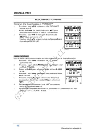 OPERAÇÃO APRS

                             RECEPÇÃO DO SINAL BEACON APRS

Eliminar um Sinal Beacon Recebido da “STATION LIST”
1.     Pressione a tecla MENU várias vezes até a STATION LIST
        aparece no ecrã.
2.     Rode o botão DIAL (ou pressione as teclas /) para
        seleccionar o sinal beacon da estação a ser eliminado.
3.     Pressione a tecla V/M. A mensagem de confirmação
        (DELETE?) vai aparecer no ecrã.
        Pressione a tecla V/M uma vez mais, o sinal da estação será
        eliminado da STATION LIST.




FIXAR O FILTRO APRS
A opção do filtro APRS permite receber só certo tipo especificado de data (informação).
1.     Pressione a tecla MENU várias vezes até STATION LIST
        aparecer no ecrã.
2.     Pressione e segure a tecla MENU por um segundo para entar
        em Modo APRS/GPS .
3.     Rode o botão DIAL para seleccionar Modo Set Item 3: APRS
        FILTER.
4.     Pressione a tecla MENU brevemente para poder ajustar dest
       Modo Set Item.
5.     Pressione as teclas / para seleccionar o “Filtro” que
       deseja excluir, depois rode o botão DIAL para seleccionar
       “OFF”.
6.     Repita os passos acima e seleccionar “OFF” para qualquer
        outros filtros que deseja excluir.
7.     Quando tiver completado a sua selecção, pressione a PTT para memorizar a nova
        alteração e sair STATION LIST do ecrã.




    85
                                                                 Manual de instruções VX-8R
 