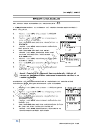 OPERAÇÃO APRS

                              TRANSMITIR UM SINAL BEACON APRS

Para transmitir o sinal Beacon APRS, basta pressionar a tecla        .

O VX-8R permite transmitir o seu Sinal Beacon APRS automaticamente e repetivamente via o
Modo APRS/GPS Set.

1.        Pressione a tecla MENU várias vezes até STATION LIST
          aparece no ecrã.
2.        Pressione e segure a tecla MENU por um segundo para
          entrar em Modo APRS/GPS Set.
3.        Rode o botão DIAL para seleccionar o Modo Set Item 14:
          BEACON TX.
4.        Pressione a tecla MENU brevemente para poder ajustar
          deste Modo Set Item.
5.        Rode o botão DIAL para seleccionar “AUTO”.
6.        Pressione a tecla MENU brevemente, depois rode o
          botão DIAL para seleccionar o Modo Set Item 12:
          BEACON INTERVAL.
7.        Pressione a tecla MENU brevemente para poder ajustar
          deste Modo Set Item.
8.        Rode o botão DIAL para seleccionar o desejado tempo de
          intervalo.
9.        Pressione a PTT para memorizar a nova alteração e sair
          do STATION LIST ecrã.

           Quando a frequência APRS está ocupada (Squelch está aberto), o VX-8R não vai
           transmitir em Sinal Beacon APRS em modo manual ou automatico. Certifique-se que
           o squelch está fechado.

Pode guardar cinco Mensagens de Texto (até 60 caractéres por cada memória), e pode
transmitir uma destas Mensagens de Texto com o Sinal Beacon APRS.

1.        Pressione a tecla MENU várias vezes até STATION LIST aparece
           no ecrã.
2.        Pressione e segure a tecla MENU por um segundo para entrar
           em Modo Set APRS/GPS.
3.        Rode o botão DIAL para seleccionar o Modo Set Item 13:
           BEACON STATS TXT.
4.        Pressione a tecla MENU brevemente para poder ajustar deste
          Modo Set Item.
5.        Rode o botão DIAL para seleccionar o registo de Status de Texto
          (1 – 5) para que deseja guardar data (informação).
6.        Pressione a tecla MODE brevemente para começar entrar um
           comentário dentro de registo seleccionado.




     86
                                                                    Manual de instruções VX-8R
 