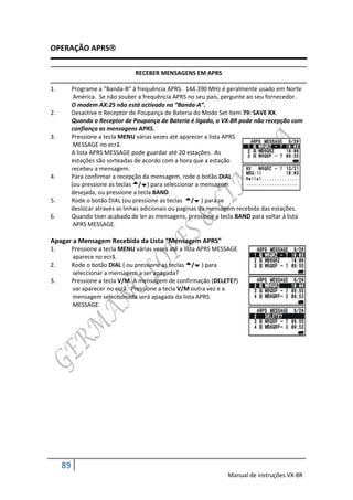 OPERAÇÃO APRS

                                 RECEBER MENSAGENS EM APRS

1.        Programe a “Banda-B” á frequência APRS. 144.390 MHz é geralmente usado em Norte
           América. Se não souber a frequência APRS no seu país, pergunte ao seu fornecedor.
          O modem AX:25 não está activado na “Banda-A”.
2.        Desactive o Receptor de Poupança de Bateria do Modo Set Item 79: SAVE RX.
          Quando o Receptor de Poupança de Bateria é ligado, o VX-8R pode não recepção com
          confiança as mensagens APRS.
3.        Pressione a tecla MENU várias vezes até aparecer a lista APRS
           MESSAGE no ecrã.
          A lista APRS MESSAGE pode guardar até 20 estações. As
          estações são sorteadas de acordo com a hora que a estação
          recebeu a mensagem.
4.        Para confirmar a recepção da mensagem, rode o botão DIAL
          (ou pressione as teclas /) para seleccionar a mensagem
          desejada, ou pressione a tecla BAND.
5.        Rode o botão DIAL (ou pressione as teclas / ) para se
          deslocar através as linhas adicionais ou paginas da mensagem recebida das estações.
6.        Quando tiver acabado de ler as mensagens, pressione a tecla BAND para voltar á lista
           APRS MESSAGE.

Apagar a Mensagem Recebida da Lista “Mensagem APRS”
1.        Pressione a tecla MENU várias vezes até a lista APRS MESSAGE
          aparece no ecrã.
2.        Rode o botão DIAL ( ou pressione as teclas / ) para
          seleccionar a mensagem a ser apagada?
3.        Pressione a tecla V/M. A mensagem de confirmação (DELETE?)
          vai aparecer no ecrã. Pressione a tecla V/M outra vez e a
          mensagem seleccionada será apagada da lista APRS
          MESSAGE.




     89
                                                                  Manual de instruções VX-8R
 