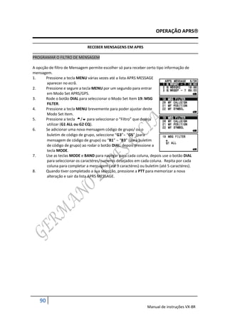 OPERAÇÃO APRS

                              RECEBER MENSAGENS EM APRS

PROGRAMAR O FILTRO DE MENSAGEM

A opcção de filtro de Mensagem permite escolher só para receber certo tipo informação de
mensagem.
1.     Pressione a tecla MENU várias vezes até a lista APRS MESSAGE
       aparecer no ecrã.
2.     Pressione e segure a tecla MENU por um segundo para entrar
       em Modo Set APRS/GPS.
3.     Rode o botão DIAL para seleccionar o Modo Set Item 19: MSG
       FILTER.
4.     Pressione a tecla MENU brevemente para poder ajustar deste
       Modo Set Item.
5.     Pressione a tecla / para seleccionar o “Filtro” que deseja
       utilizar (G1 ALL ou G2 CQ).
6.     Se adicionar uma nova mensagem código de grupo/ ou o
       buletim de código de grupo, seleccione “G3” “G5” (para
       mensagem de código de grupo) ou “B1”  “B3” (para buletim
       de código de grupo) ao rodar o botão DIAL, depois pressione a
       tecla MODE.
7.     Use as teclas MODE e BAND para navegar para cada coluna, depois use o botão DIAL
       para seleccionar os caractéres/numeros desejados em cada coluna. Repita por cada
       coluna para completar a mensagem (até 9 caractéres) ou buletim (até 5 caractéres).
8.     Quando tiver completado a sua selecção, pressione a PTT para memorizar a nova
       alteração e sair da lista APRS MESSAGE.




   90
                                                                Manual de instruções VX-8R
 