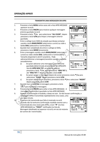 OPERAÇÃO APRS

                              TRANSMITIR UMA MENSAGEM EM APRS

1.         Pressione a tecla MENU várias vezes até a lista APRS MESSAGE
           aparecer no ecrã.
2.         Pressione a tecla HM/RV para mostrar qualquer mensagem
           anterior guardada no ecrã.
3.         Pressione a tecla / para seleccionar “ALL CLEAR”, depois
           pressione a tecla V/M para limpar a mensagem anterior
           guardada.
4.         Entre o callsign (com SSID) da estação que deseja contactar
           usando a tecla BAND/MODE (seleccione o cursor) ou rode o
           botão DIAL (seleccione o numero/letra).
5.         Quando tiver completado de entrar o callsign (e SSID),
           pressione a tecla MODE brevemente.
6.         Entre a mensagem usando a tecla BAND/MODE (seleccione o
           cursor) ou rode o botão DIAL (seleccione o numero/letra).
           Tamanho disponível é até 67 caractéres. Pode
           adicionar/eliminar a mensagem/caractére usando o seguinte
           procedimentos.
           a)      Se quiser adicionar uma mensagem anteriormente
                    guardada (determinada através Modo Set APRS/GPS
                    item 6: APRS MSG TXT; ver proxima pagina),
                    pressione a tecla / para seleccionar “MSG TXT 1;
                    até “MSG TXT 5” depois pressione a tecla V/M.
           b)      Se quiser apagar a mensagem depois do cursor pressione a tecla / para
                    seleccionar “CLEAR” depois pressione a tecla V/M.
           c)      Se quiser adicionar um caractére, pressione a tecla / e seleccione “INSERT”
                    depois pressione a tecla V/M.
7.         Quando tiver completado a mensagem, pressione a tecla
                  para transmitir a mensagem.
8.         Pressione a tecla HM/RV para voltar á lista APRS MESSAGE. A
           mensagem transmitida é guardada na lista APRS MESSAGE.
9.         Quando a confirmação é recebida, o beep vai soar. Se não houver confirmação, a
           mensagem APRS é transmitida repetidamente cinco vezes, uma
           vez cada minuto.
10.        O numero de transmissão que falta é mostrado no ecrã.
           Quando não há nenhuma confirmação recebida mesmo com a
           transmissão de cinco vezes pelo APRS, o ícon “” (na lista
           APRS MESSAGE) ou “TXOUT” notificação (na lista de
           Mensagem detalhada) vai aparecer no ecrã, em vez do restante
           de numero de transmissões.




      91
                                                                    Manual de instruções VX-8R
 