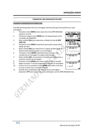 OPERAÇÃO APRS

                          TRANSMITIR UMA MENSAGEM EM APRS

GUARDAR A MENSAGEM DE FORMA FIXA

O VX-8R permite guardar até cinco mensagens de forma fixa (até 16 caractéres por cada
mensagem).
1.     Pressione a tecla MENU várias vezes até a lista APRS MESSAGE
       aparecer no ecrã.
2.     Pressione e segure a tecla MENU por um segundo para entrar
       em Modo Set APRS/GPS.
3.     Rode o botão DIAL para seleccionar o Modo Set Item 6: APR
       MSG TXT.
4.     Pressione a tecla MENU brevemente para poder ajustar deste
       Modo Set Item.
5.     Rode o botão DIAL para seleccionar o registo da Mensagem (1 –
       5) para aonde deseja guardar a sua mensagem.
6.      Pressione a tecla MODE brevemente para começar a dar
       entrada da sua mensagem no registo seleccionado.
7.     Rode o botão DIAL (ou pressione o teclado) para seleccionar o
       primeiro caractér da mensagem.
8.     Pressione a tecla MODE para mover para o proximo caractér.
9.     Repita os passos 7 e 8 para programar o restante da mensagem.
10.    Se fizer um erro, pressione a tecla BAND para voltar a trás com
       o cursor e entrar com o caractér correcto.
11.    Quando tiver completado a dar entrada da sua mensagem,
       pressione a PTT para memorizar a nova alteração e sair do APRS MESSAGE lista.




   92
                                                                Manual de instruções VX-8R
 