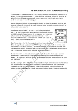 ARTS (AUTOMATIC RANGE TRANSPONDER SYSTEM)

O sistema ARTS usa a sinalização DCS para informar ambos os intervenientes quando você ou
a outra estação equipada com o ARTS então dentro de alcance par comunicar. Isto pode ser
particularmente útil durante situações de busca e salvamento onde é importante manter o
contacto com os outros membros do grupo.

Ambas as estações têm que escolher o mesmo número de código DCS e depois activar os seus
sistemas DCS usando o comando aproriado nos seus rádios. Se desejarem podem também ser
activados os beeps de alerta.

Sempre que pressionar a PTT, ou cada 25 (ou 15) segundos após o
ARTS ter sido activado, o seu rádio transmitirá um sinal que inclui um
sinal DCS (subaudível) durante cerca de um segundo. Se o outro rádio
estiver dentro de alcance o beeper tocará (se activado) e o ecrã
mostrará “IN RANGE” que é o oposto a “OUT RANGE” com o qual se
inicia a operação com o sistema ARTS.

Quer fale ou não, o sinal de chamada continuará a ser transmitido cada
15 ou 25 segundos até que desactive o ARTS. Aproximadamente a cada 10 minutos pode
fazer com que o seu rádio transmita o seu indicativo em CW de modo a estar de acordo com o
regulamento de amador. Quando o ARTS é desactivado o DCS sera também desactivado (se
não o estava a usar anteriormente ao operar sem o sistema ARTS).

Se mover para fora de alcance durante mais de um minuto (quatro chamadas), o seu rádio
detectará que não foi recebido qualquer sinal, soará 3 beeps, e o ecrã mudará para “OUT
RANGE”. Se voltar a ficr dentro de alcance, os beeps soará outra vez, e o ecrã mudará de volta
par “IN RANGE”.

Duante a operação com o ARTS a sua frequência de operação continuará a ser visualizado mas
não podem ser efectuadas alterações á mesma ou a outros parametros; tem que terminar a
operação com o ARTS de modo a voltar a operar normalmente. Esta é uma medida de
segurança desenhada para evitar a perda acidental de contacto devida a mudança de canal, etc.




    93
                                                                  Manual de instruções VX-8R
 