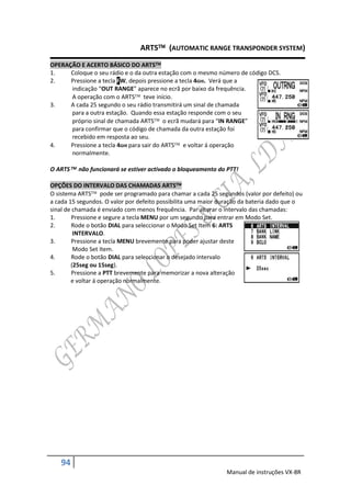 ARTS (AUTOMATIC RANGE TRANSPONDER SYSTEM)

OPERAÇÃO E ACERTO BÁSICO DO ARTS
1.    Coloque o seu rádio e o da outra estação com o mesmo número de código DCS.
2.    Pressione a tecla FW, depois pressione a tecla 4GHI. Verá que a
      indicação “OUT RANGE” aparece no ecrã por baixo da frequência.
      A operação com o ARTS teve início.
3.    A cada 25 segundo o seu rádio transmitirá um sinal de chamada
      para a outra estação. Quando essa estação responde com o seu
      próprio sinal de chamada ARTS o ecrã mudará para “IN RANGE”
      para confirmar que o código de chamada da outra estação foi
      recebido em resposta ao seu.
4.    Pressione a tecla 4GHI para sair do ARTS e voltar á operação
      normalmente.

O ARTS não funcionará se estiver activado o bloqueamento do PTT!

OPÇÕES DO INTERVALO DAS CHAMADAS ARTS
O sistema ARTS pode ser programado para chamar a cada 25 segundos (valor por defeito) ou
a cada 15 segundos. O valor por defeito possibilita uma maior duração da bateria dado que o
sinal de chamada é enviado com menos frequência. Par alterar o intervalo das chamadas:
1.      Pressione e segure a tecla MENU por um segundo para entrar em Modo Set.
2.      Rode o botão DIAL para seleccionar o Modo Set Item 6: ARTS
         INTERVALO.
3.      Pressione a tecla MENU brevemente para poder ajustar deste
         Modo Set Item.
4.      Rode o botão DIAL para seleccionar o desejado intervalo
        (25seg ou 15seg).
5.      Pressione a PTT brevemente para memorizar a nova alteração
        e voltar á operação normalmente.




   94
                                                               Manual de instruções VX-8R
 