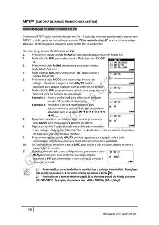 ARTS (AUTOMATIC RANGE TRANSPONDER SYSTEM)
PROGRAMAÇÃO DO IDENTIFICADOR EM CW

O sistema ARTS inclui um identificador em CW. A cada dez minutos quando está a operar com
ARTS o rádio pode ser instruido para enviar “DE (o seu indicativo) K” se este sistema estiver
activado. O campo para o indicativo pode conter até 16 caractéres.

Eis como programar o Identificador em CW:
1.     Pressione e segure a tecla MENU por um segundo para entrar em Modo Set.
2.     Rode o botão DIAL para seleccionar o Modo Set Item 21: CW
        ID.
3.     Pressione a tecla MENU brevemente para poder ajustar
       deste Modo Set Item.
4.     Rode o botão DIAL para seleccionar “ON” (para activar a
        função do CW ID).
5.     Pressione a tecla MODE para poder programar o seu
        callsign. Pressione e segure a tecla HM/RV po dois
        segundos para apagar qualquer callsign anterior, se desejar.
6.     Rode o botão DIAL ou pressione o teclado para programar a
        primeira letra ou número do seu callsign.
       Exemplo 1 : Rode o botão DIAL para seleccionar qualquer
                     um dos 37 caractéres disponíveis.
       Exemplo 2 : Pressione a tecla 9 repetidamente para
                     accionar entre os quatro caractéres disponíveis
                     associado com essa tecla: W  X  Y  Z  9
                      W .....
7.     Quando o caractére correcto for seleccionado, pressione a
        tecla MODE para mudar para o proximo caractére.
8.     Repita passos 6 e 7 quantas vezes necessário para completar
        o seu callsign. Note que o “slant bar” (– –) está dentro dos caractéres disponíveis,
        em caso que seja uma estação “portatil”.
9.     Pressione e segure a tecla HM/RV por dois segundos para apagar toda a data
        (informação) depois do cursor que tenha sido anteriormente guardada.
10.    Se fizer um erro, pressione a tecla BAND para voltar a trás o cursor, depois escreve o
        número/letra correcta.
11.    Quando tiver entrado o seu callsign inteiro, pressione a tecla
        MENU brevemente para confirmar o callsign, depois
        pressione a PTT para memorizar a nova alteração e voltar á
        operação normal.

           1) Pode verificar o seu trabalho ao monitorizar o callsign introduzido. Para fazer
           isto repita os passos 1- 3 em cima, depois pressione a tecla FW.
           2) Pode ajustar o tom de monitorização (CW sidetone pitch) via Modo Set Item
           28: CW PITCH. Selecções disponíveis são: 400 – 1000 Hz (50 Hz/step).




    96
                                                                   Manual de instruções VX-8R
 
