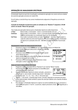 OPERAÇÃO DE ANALIZADOR SPECTRUM
O Analizador Spectrum permite visualização a activada de operação nos canais acima ou abaixo
do canal de operação corrente em modo VFO.

O ecrã indica o sinal de força nos canais imediatamente adjacente á frequência corrente de
operação.

A função de Analizador de Spectrum pode ser activado só no “Banda-A” enquanto o VX-8R
estiver em banda “Mono”de operação.

Trés modos de operações básicas para o Analizador Spectrum estão disponíveis:
1 Time:       Neste modo, o transceptor “varre” a corrente banda uma vez.
Contínuo:     Neste modo, o transceptor “varre” a corrente banda repetidamente até a tecla
               V/M for pressionada, ou o Analizador Spectrum for desligado.
Full Time:    Este modo é activado similar ao modo “Contínuo”. Contudo, o transceptor a
               saida de audio do centro de frequência () duma coluna quando o Analizador
               de Spectrum é activado entre 30  580 MHz (execpto Banda de Transmissão
               FM).

PROGRAMAR O MODO DE ANALIZADOR SPECTRUM
1.    Pressione e segure a tecla MENU por um segundo para entrar em Modo Set.
2.    Rode o botão DIAL para seleccionar o Modo Set Item 91:
      SPEC-ANALYZER.
3.    Pressione a tecla MENU brevemente para poder ajustar
      deste Modo Set Item.
4.    Rode o botão DIAL para seleccionar o modo de Analizador
      Spectrum desejado (ver acima).
5.    Pressione a PTT brevemente para memorizar a nova
      alteração e voltar á operação normal.

PARA ACTIVAR O ANALIZADOR SPECTRUM
1.    Programe o rádio em modo VFO na “Banda-A” em mod de “Mono” banda.
2.    Pressione a tecla FW, depois pressione na tecla 8TUV para
       activar o Analizador Spectrum.
3.    Quando o Analizador Spectrum estiver activado , pressione a
       tecla  ou  para mudar a banda larga visível. Selecções
       disponíveis são  5,  9,  16,  24, e  50 canais (por
       defeito:  16 canais). A banda larga visível, contudo, depende no tamanho do passo
       canal seleccionado, então combine o passo do canal por defeito com a banda amadora
       que está a usar.
4.    Para desligar o Analizador Spectrum e operar no centro (exibido) do canal, pressione a
       tecla V/M para parar o “varrer”, se precisar, depois pressione a tecla FW seguido por a
       tecla 8TUV.




    97
                                                                  Manual de instruções VX-8R
 