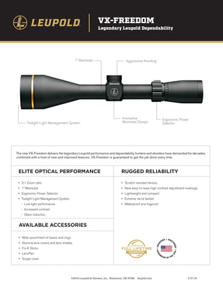 VX-FREEDOM
Legendary Leupold Dependability
Aggressive Knurling
1” Maintube
Innovative
Maintube Design
Ergonomic Power
Selector
Twilight Light Management System
©2018 Leupold & Stevens, Inc., Beaverton, OR 97006 leupold.com 4-27-18
ELITE OPTICAL PERFORMANCE RUGGED RELIABILITY
AVAILABLE ACCESSORIES
The new VX-Freedom delivers the legendary Leupold performance and dependability hunters and shooters have demanded for decades,
combined with a host of new and improved features. VX-Freedom is guaranteed to get the job done every time.
•	 3:1 Zoom ratio
•	 1” Maintube
•	 Ergonomic Power Selector
•	 Twilight Light Management System
	 - Low light performance
	 - Increased contrast
	 - Glare reduction
•	 Scratch resistant lenses
•	 New easy-to-read, high contrast adjustment markings
•	 Lightweight and compact
•	 Extreme recoil tested
•	 Waterproof and fogproof
•	 Wide assortment of bases and rings
•	 Alumina lens covers and lens shades
•	 Fix-It Sticks
•	 LensPen
•	 Scope cover
 