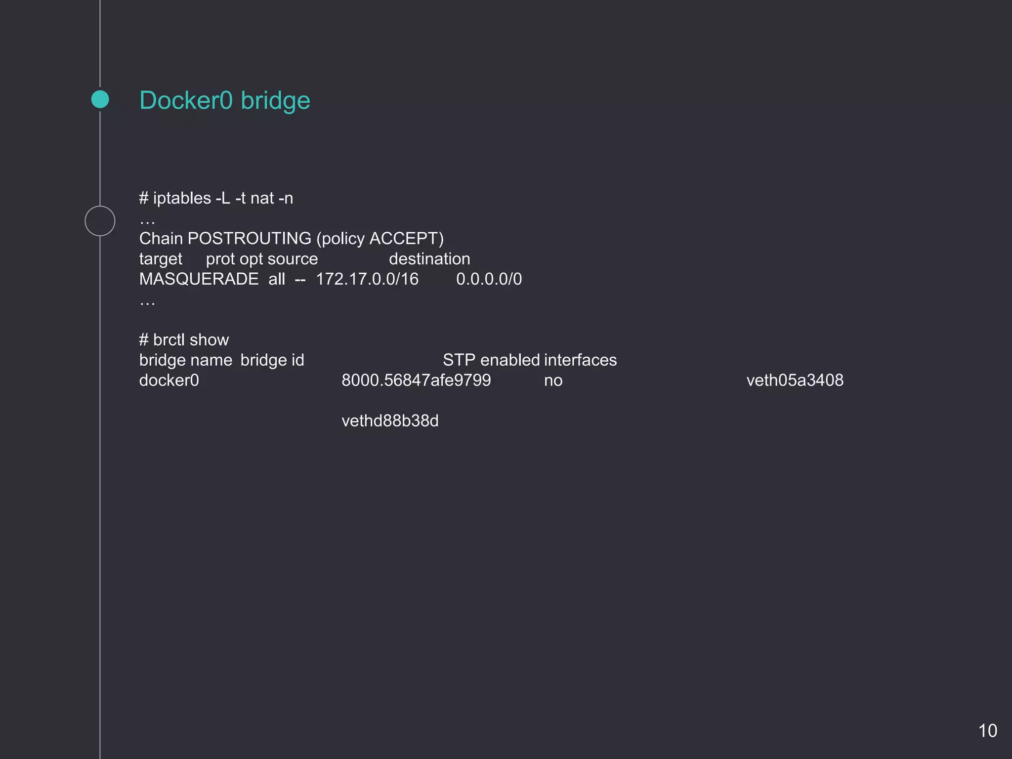 Docker0 bridge
# iptables -L -t nat -n
…
Chain POSTROUTING (policy ACCEPT)
target prot opt source destination
MASQUERADE all -- 172.17.0.0/16 0.0.0.0/0
…
# brctl show
bridge name bridge id STP enabled interfaces
docker0 8000.56847afe9799 no veth05a3408
vethd88b38d
10
 