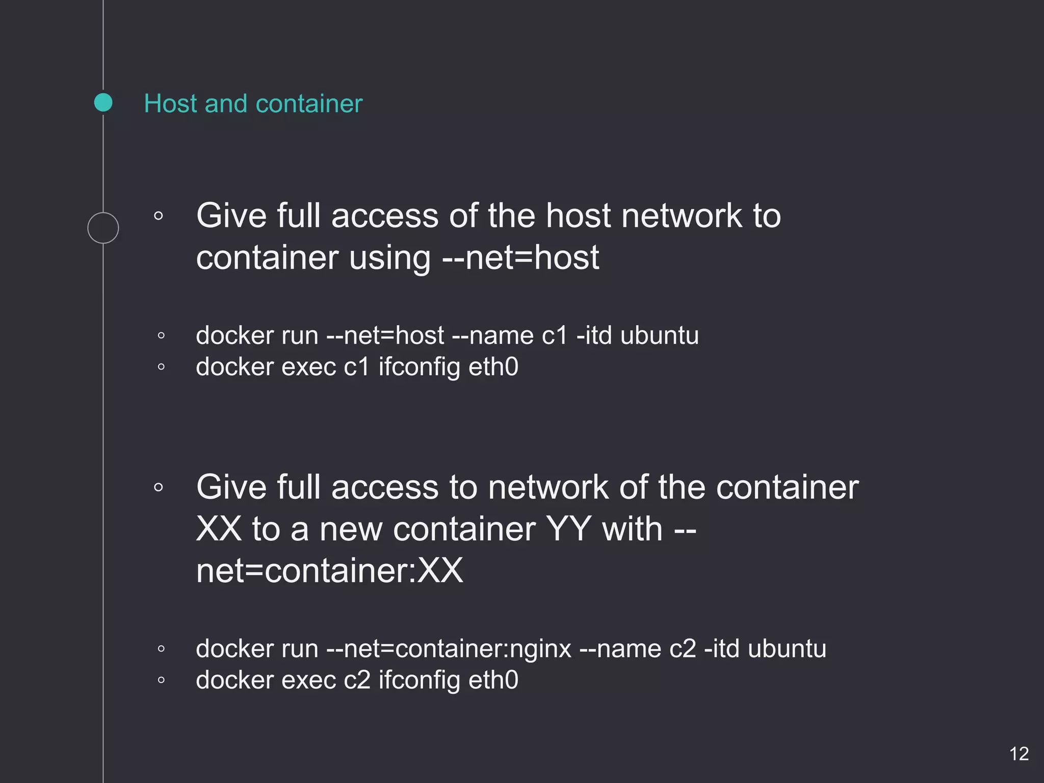 Host and container
◦ Give full access of the host network to
container using --net=host
◦ docker run --net=host --name c1 -itd ubuntu
◦ docker exec c1 ifconfig eth0
◦ Give full access to network of the container
XX to a new container YY with --
net=container:XX
◦ docker run --net=container:nginx --name c2 -itd ubuntu
◦ docker exec c2 ifconfig eth0
12
 