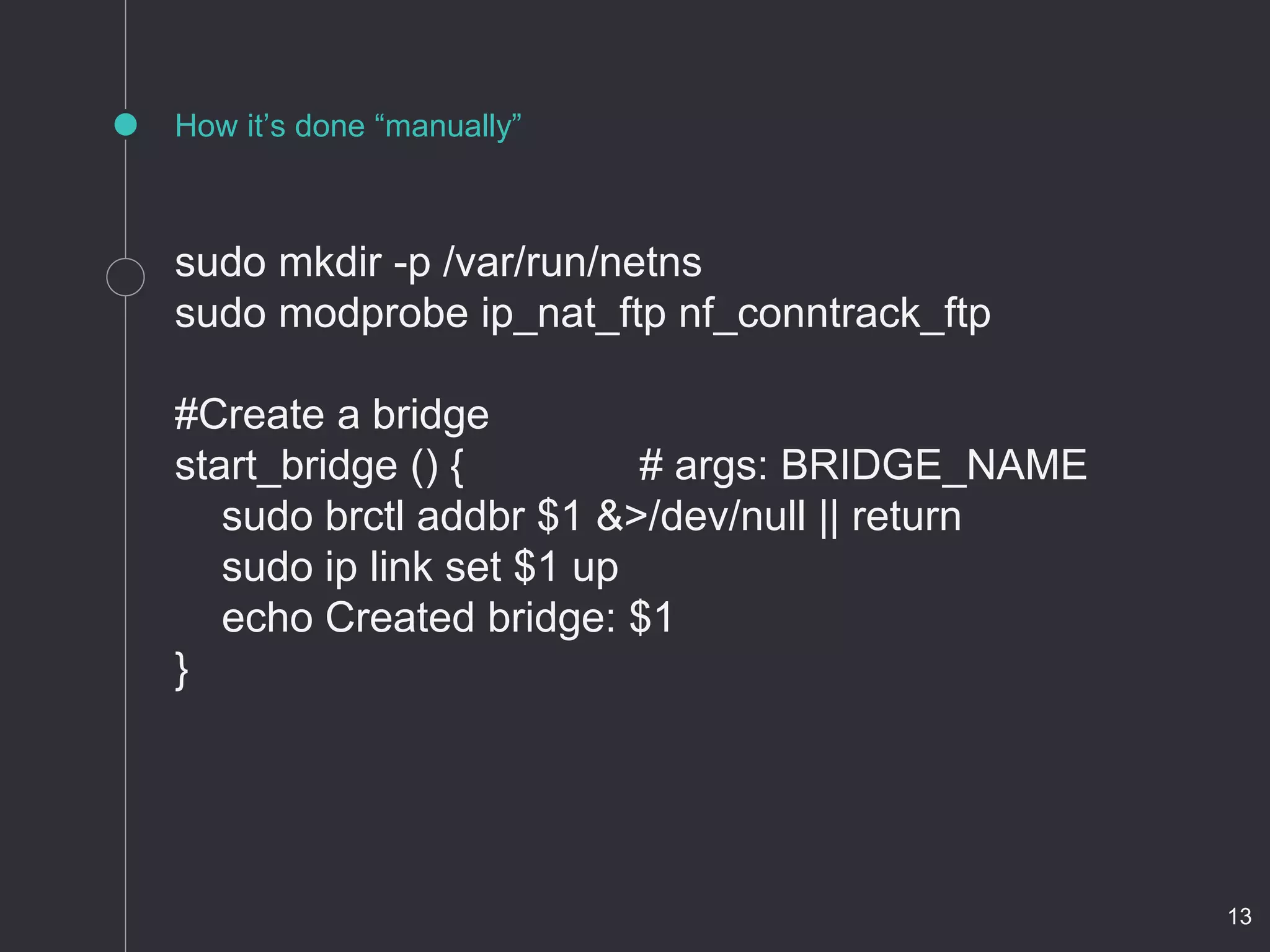 How it’s done “manually”
sudo mkdir -p /var/run/netns
sudo modprobe ip_nat_ftp nf_conntrack_ftp
#Create a bridge
start_bridge () { # args: BRIDGE_NAME
sudo brctl addbr $1 &>/dev/null || return
sudo ip link set $1 up
echo Created bridge: $1
}
13
 
