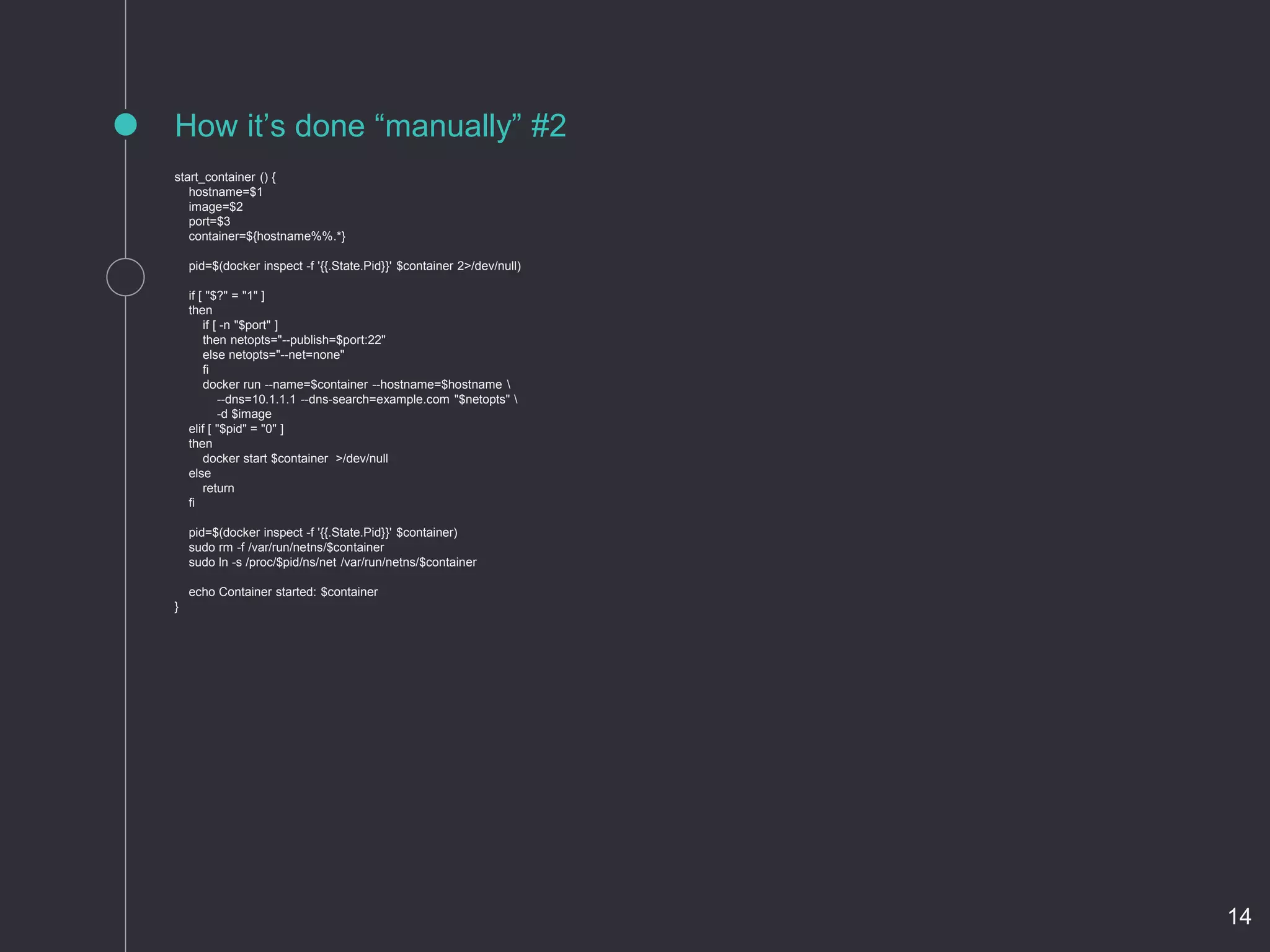 start_container () {
hostname=$1
image=$2
port=$3
container=${hostname%%.*}
pid=$(docker inspect -f '{{.State.Pid}}' $container 2>/dev/null)
if [ "$?" = "1" ]
then
if [ -n "$port" ]
then netopts="--publish=$port:22"
else netopts="--net=none"
fi
docker run --name=$container --hostname=$hostname 
--dns=10.1.1.1 --dns-search=example.com "$netopts" 
-d $image
elif [ "$pid" = "0" ]
then
docker start $container >/dev/null
else
return
fi
pid=$(docker inspect -f '{{.State.Pid}}' $container)
sudo rm -f /var/run/netns/$container
sudo ln -s /proc/$pid/ns/net /var/run/netns/$container
echo Container started: $container
}
How it’s done “manually” #2
14
 