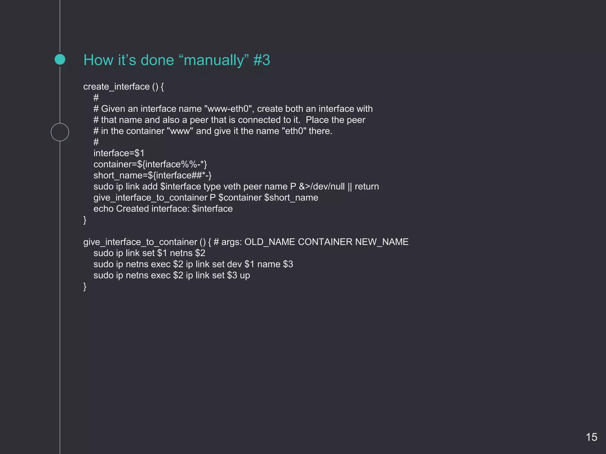 create_interface () {
#
# Given an interface name "www-eth0", create both an interface with
# that name and also a peer that is connected to it. Place the peer
# in the container "www" and give it the name "eth0" there.
#
interface=$1
container=${interface%%-*}
short_name=${interface##*-}
sudo ip link add $interface type veth peer name P &>/dev/null || return
give_interface_to_container P $container $short_name
echo Created interface: $interface
}
give_interface_to_container () { # args: OLD_NAME CONTAINER NEW_NAME
sudo ip link set $1 netns $2
sudo ip netns exec $2 ip link set dev $1 name $3
sudo ip netns exec $2 ip link set $3 up
}
How it’s done “manually” #3
15
 