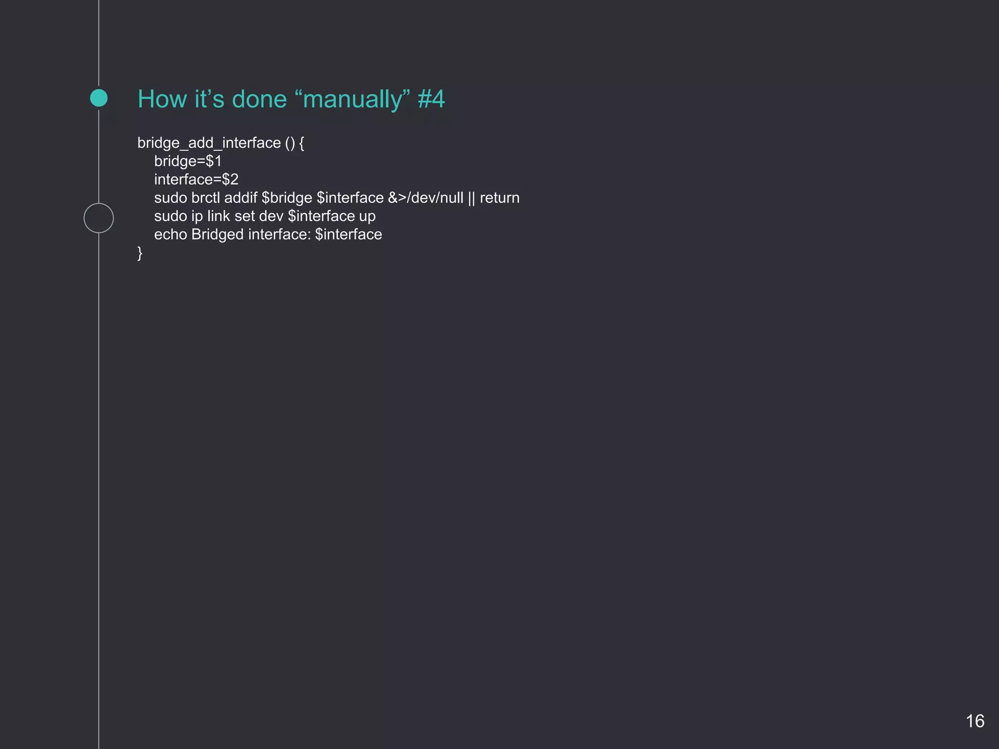 bridge_add_interface () {
bridge=$1
interface=$2
sudo brctl addif $bridge $interface &>/dev/null || return
sudo ip link set dev $interface up
echo Bridged interface: $interface
}
How it’s done “manually” #4
16
 