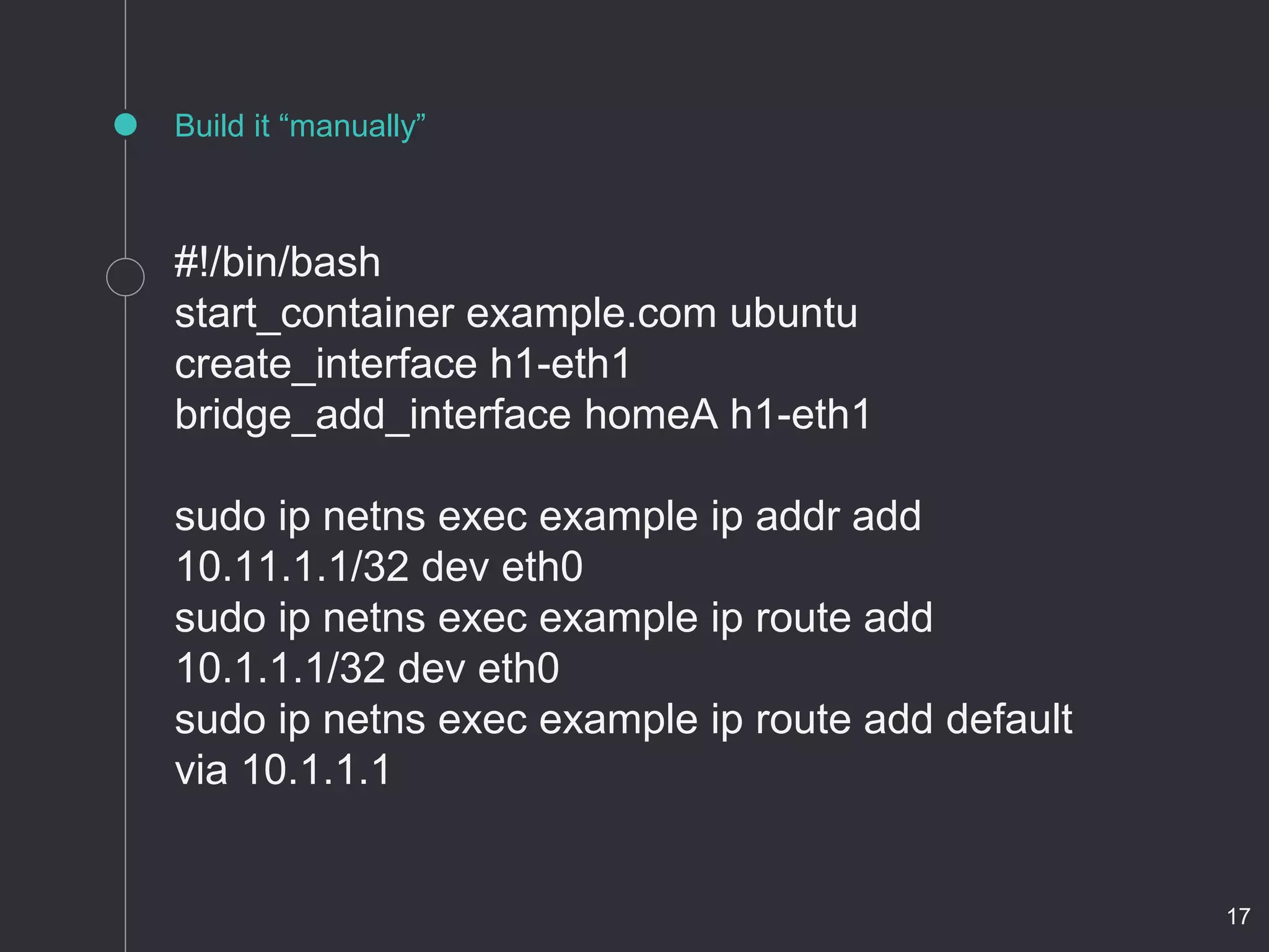 Build it “manually”
#!/bin/bash
start_container example.com ubuntu
create_interface h1-eth1
bridge_add_interface homeA h1-eth1
sudo ip netns exec example ip addr add
10.11.1.1/32 dev eth0
sudo ip netns exec example ip route add
10.1.1.1/32 dev eth0
sudo ip netns exec example ip route add default
via 10.1.1.1
17
 