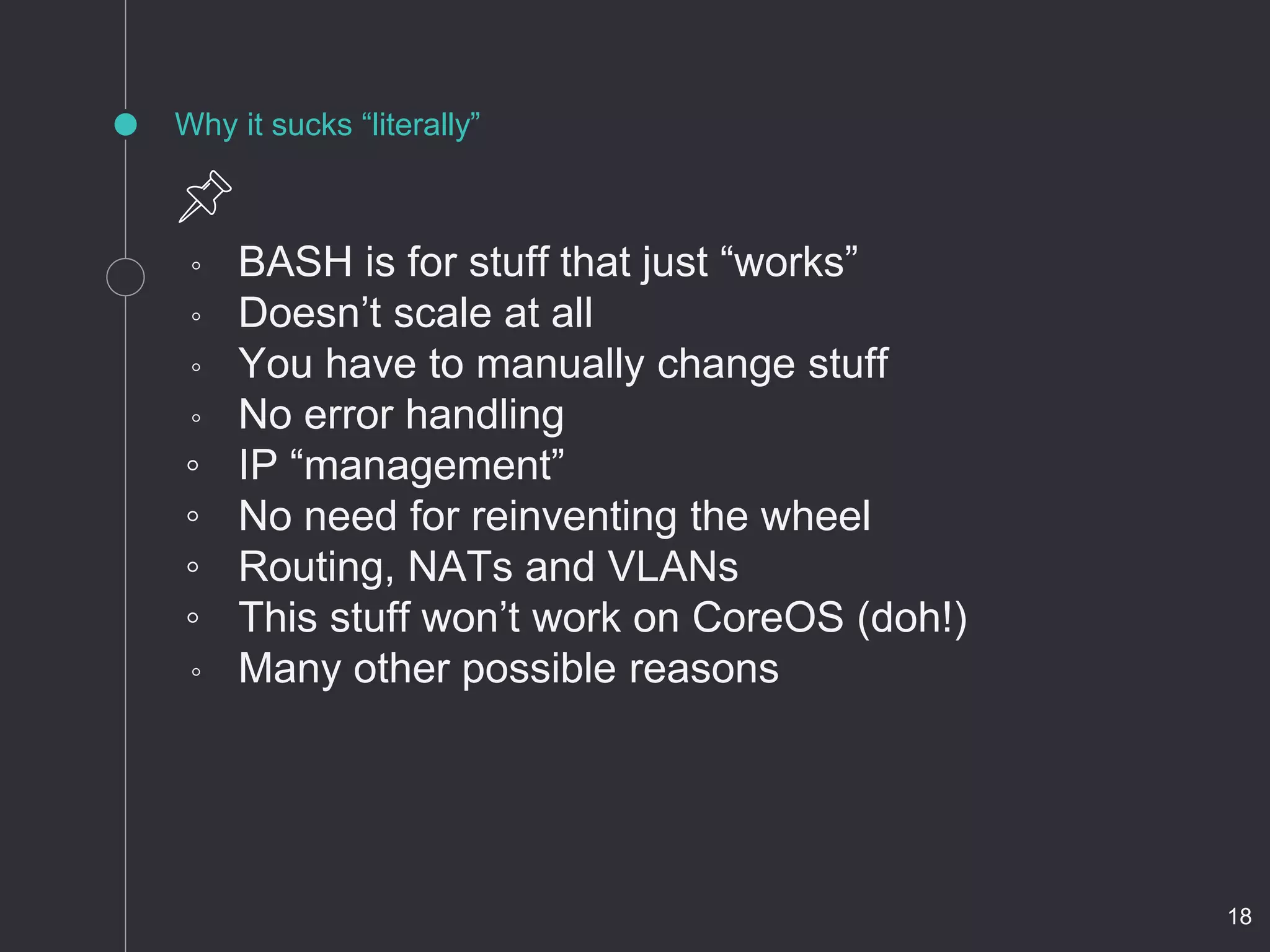 Why it sucks “literally”
◦ BASH is for stuff that just “works”
◦ Doesn’t scale at all
◦ You have to manually change stuff
◦ No error handling
◦ IP “management”
◦ No need for reinventing the wheel
◦ Routing, NATs and VLANs
◦ This stuff won’t work on CoreOS (doh!)
◦ Many other possible reasons
18
 