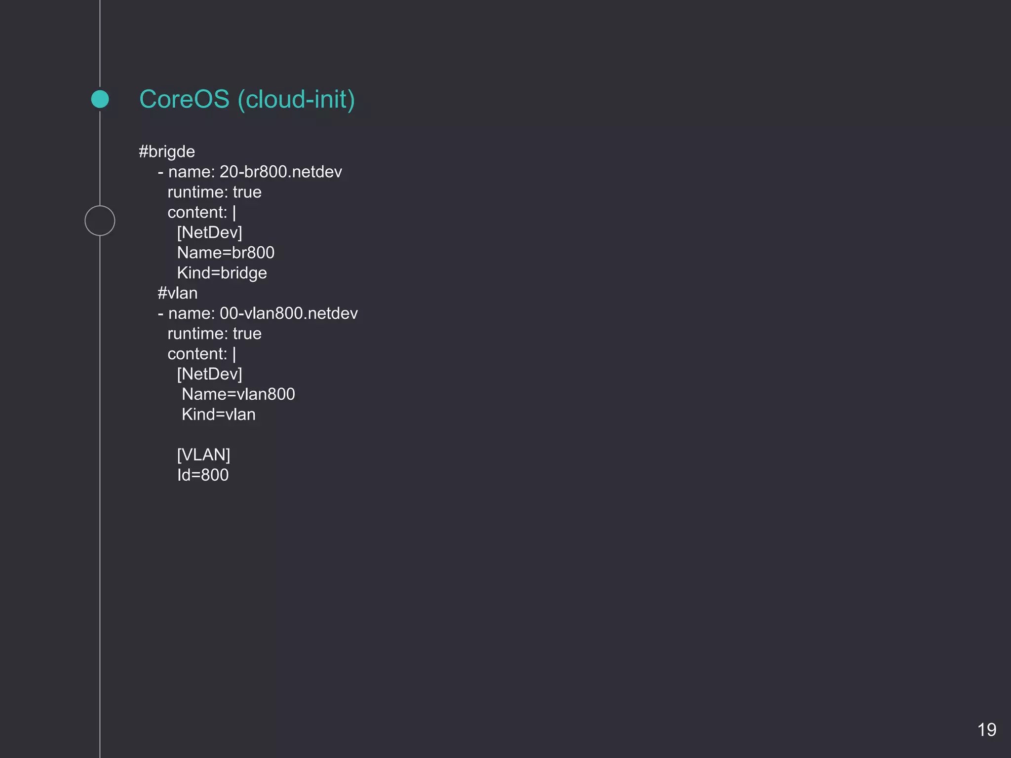CoreOS (cloud-init)
#brigde
- name: 20-br800.netdev
runtime: true
content: |
[NetDev]
Name=br800
Kind=bridge
#vlan
- name: 00-vlan800.netdev
runtime: true
content: |
[NetDev]
Name=vlan800
Kind=vlan
[VLAN]
Id=800
19
 