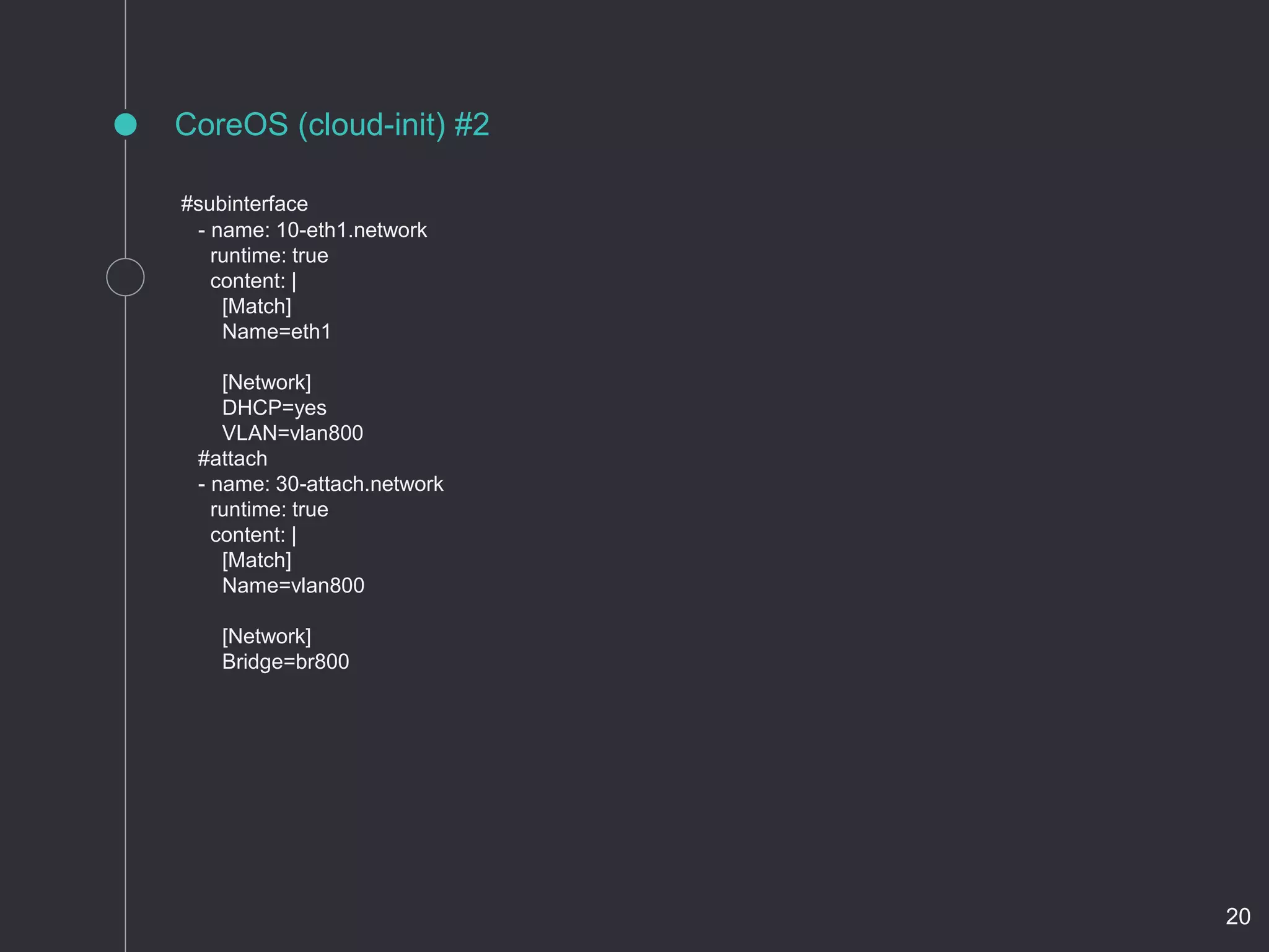 CoreOS (cloud-init) #2
#subinterface
- name: 10-eth1.network
runtime: true
content: |
[Match]
Name=eth1
[Network]
DHCP=yes
VLAN=vlan800
#attach
- name: 30-attach.network
runtime: true
content: |
[Match]
Name=vlan800
[Network]
Bridge=br800
20
 