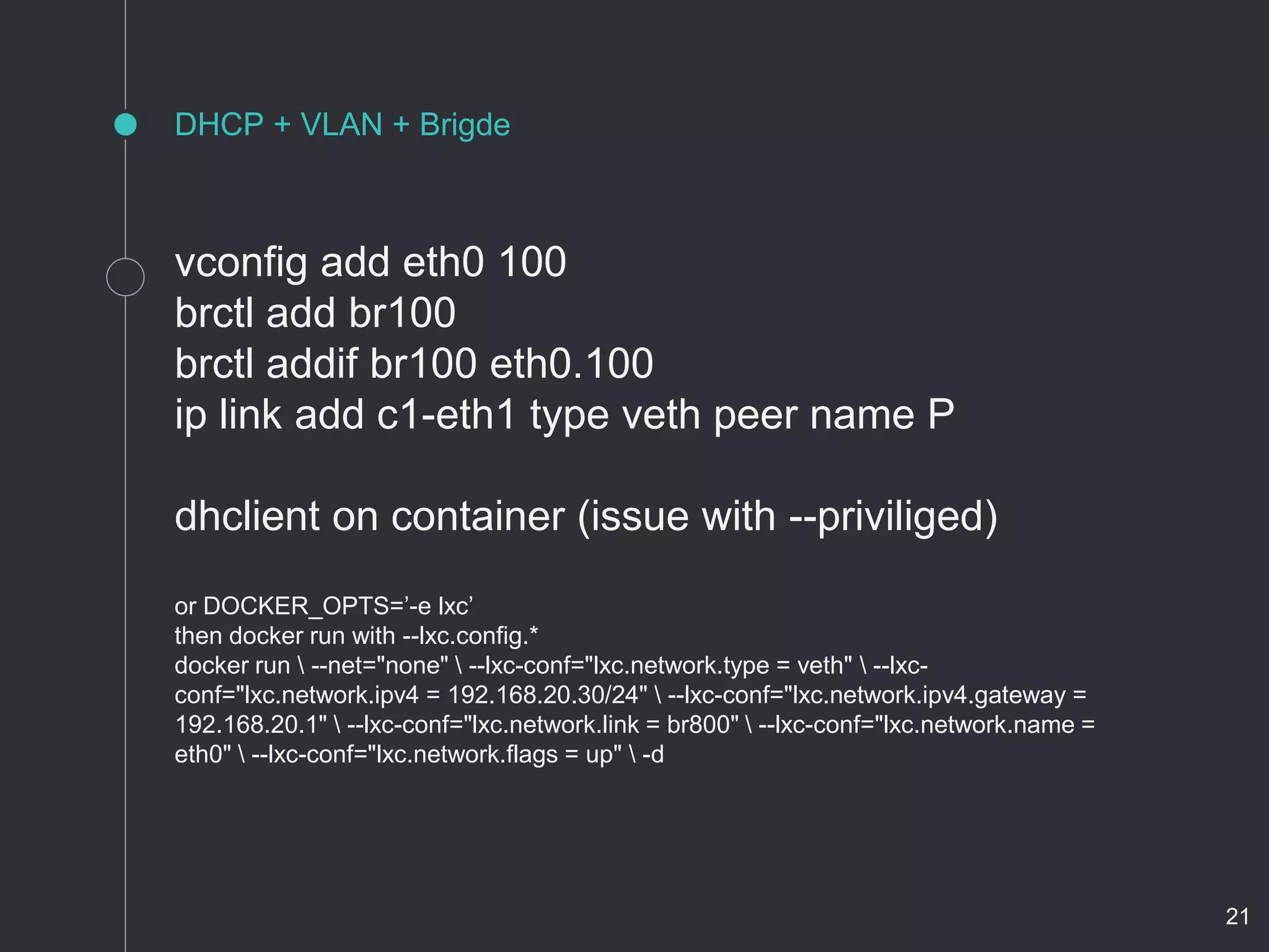 DHCP + VLAN + Brigde
vconfig add eth0 100
brctl add br100
brctl addif br100 eth0.100
ip link add c1-eth1 type veth peer name P
dhclient on container (issue with --priviliged)
or DOCKER_OPTS=’-e lxc’
then docker run with --lxc.config.*
docker run  --net="none"  --lxc-conf="lxc.network.type = veth"  --lxc-
conf="lxc.network.ipv4 = 192.168.20.30/24"  --lxc-conf="lxc.network.ipv4.gateway =
192.168.20.1"  --lxc-conf="lxc.network.link = br800"  --lxc-conf="lxc.network.name =
eth0"  --lxc-conf="lxc.network.flags = up"  -d
21
 