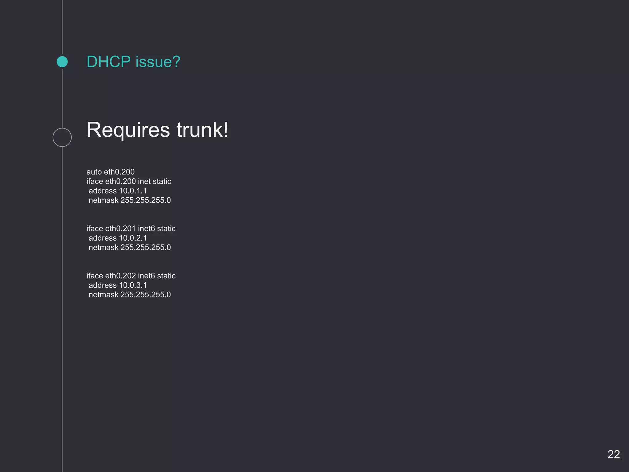 DHCP issue?
Requires trunk!
auto eth0.200
iface eth0.200 inet static
address 10.0.1.1
netmask 255.255.255.0
iface eth0.201 inet6 static
address 10.0.2.1
netmask 255.255.255.0
iface eth0.202 inet6 static
address 10.0.3.1
netmask 255.255.255.0
22
 
