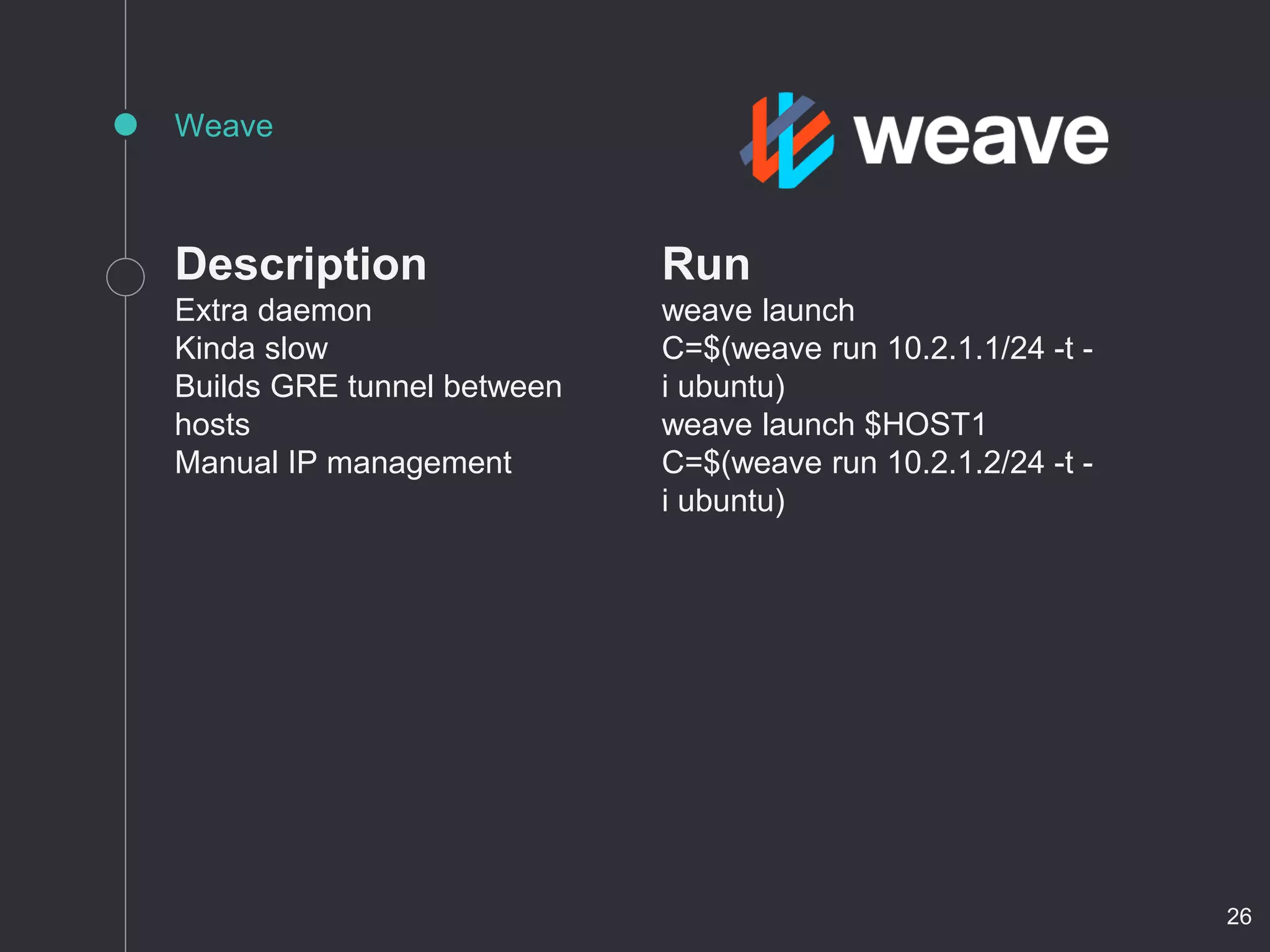 Description
Extra daemon
Kinda slow
Builds GRE tunnel between
hosts
Manual IP management
Weave
Run
weave launch
C=$(weave run 10.2.1.1/24 -t -
i ubuntu)
weave launch $HOST1
C=$(weave run 10.2.1.2/24 -t -
i ubuntu)
26
 