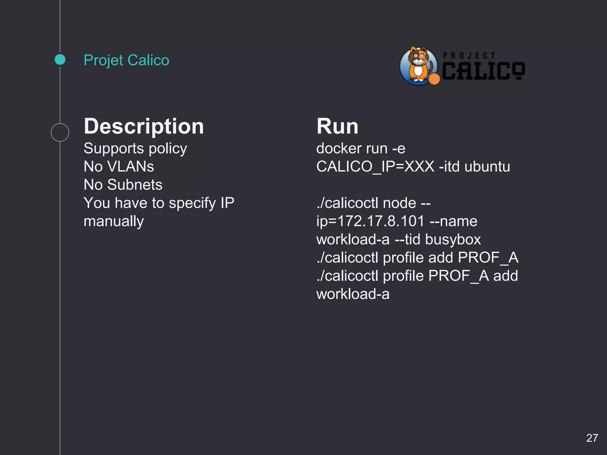Description
Supports policy
No VLANs
No Subnets
You have to specify IP
manually
Projet Calico
Run
docker run -e
CALICO_IP=XXX -itd ubuntu
./calicoctl node --
ip=172.17.8.101 --name
workload-a --tid busybox
./calicoctl profile add PROF_A
./calicoctl profile PROF_A add
workload-a
27
 