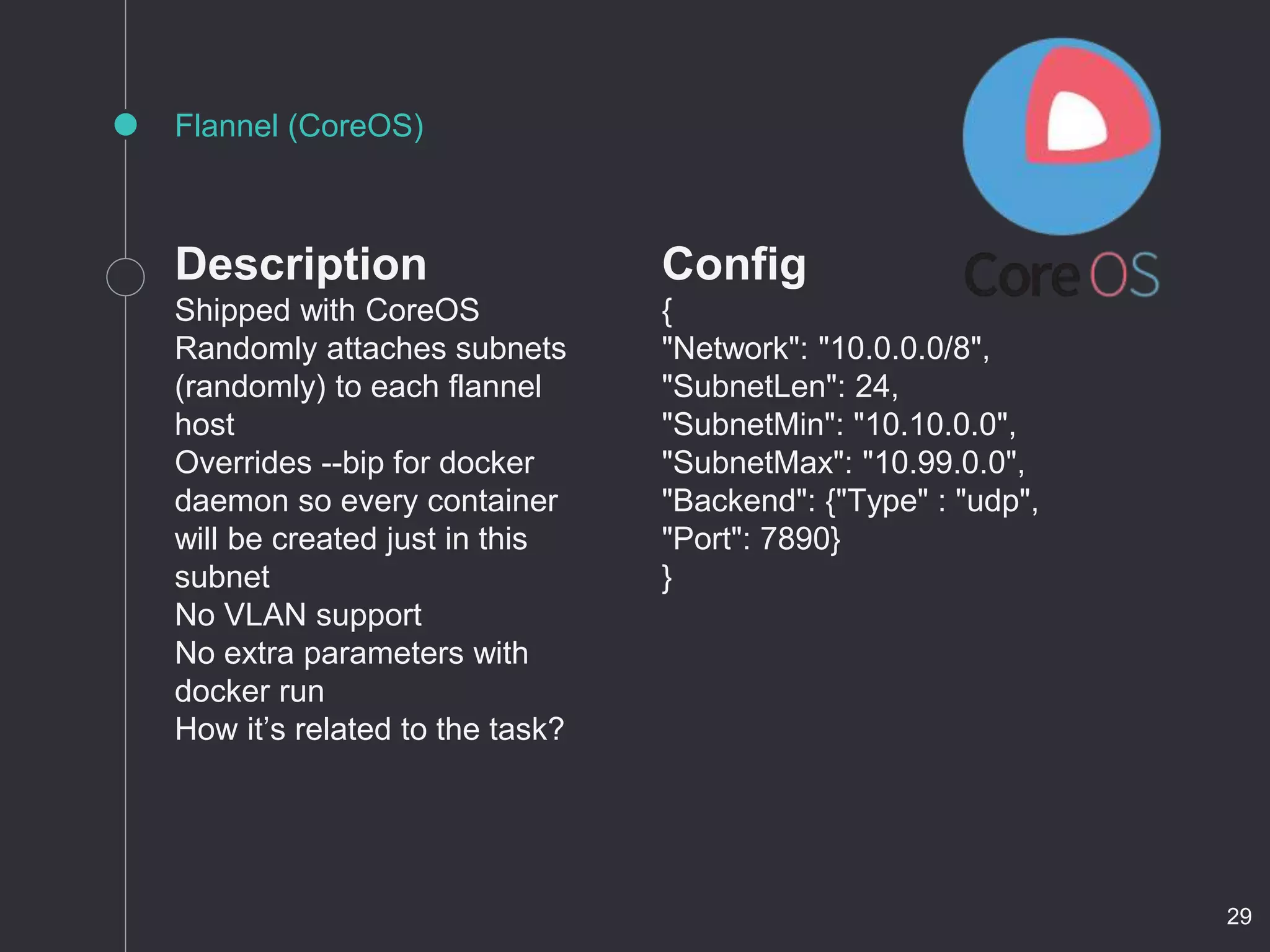 Description
Shipped with CoreOS
Randomly attaches subnets
(randomly) to each flannel
host
Overrides --bip for docker
daemon so every container
will be created just in this
subnet
No VLAN support
No extra parameters with
docker run
How it’s related to the task?
Flannel (CoreOS)
Config
{
"Network": "10.0.0.0/8",
"SubnetLen": 24,
"SubnetMin": "10.10.0.0",
"SubnetMax": "10.99.0.0",
"Backend": {"Type" : "udp",
"Port": 7890}
}
29
 