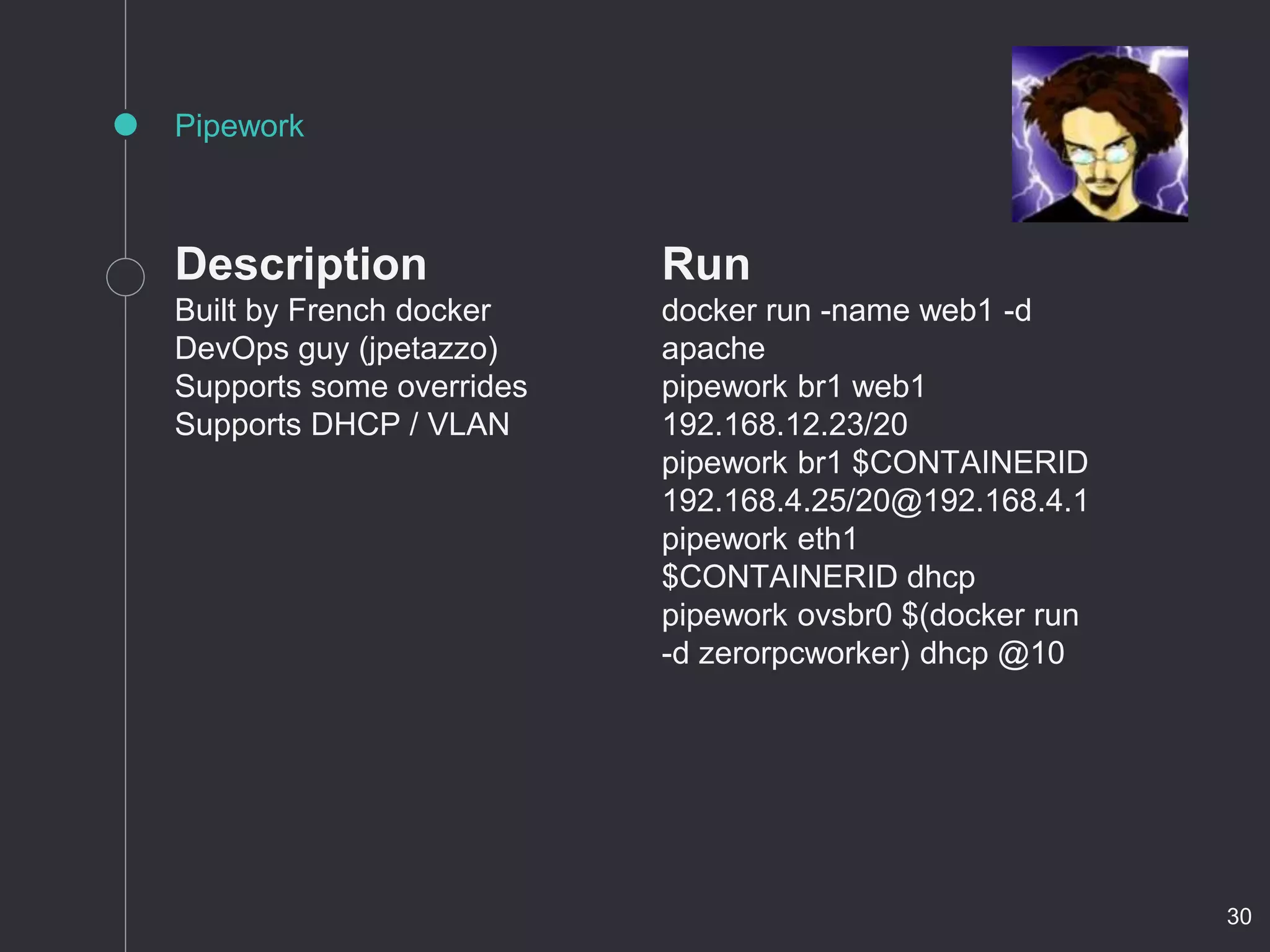 Description
Built by French docker
DevOps guy (jpetazzo)
Supports some overrides
Supports DHCP / VLAN
Pipework
Run
docker run -name web1 -d
apache
pipework br1 web1
192.168.12.23/20
pipework br1 $CONTAINERID
192.168.4.25/20@192.168.4.1
pipework eth1
$CONTAINERID dhcp
pipework ovsbr0 $(docker run
-d zerorpcworker) dhcp @10
30
 