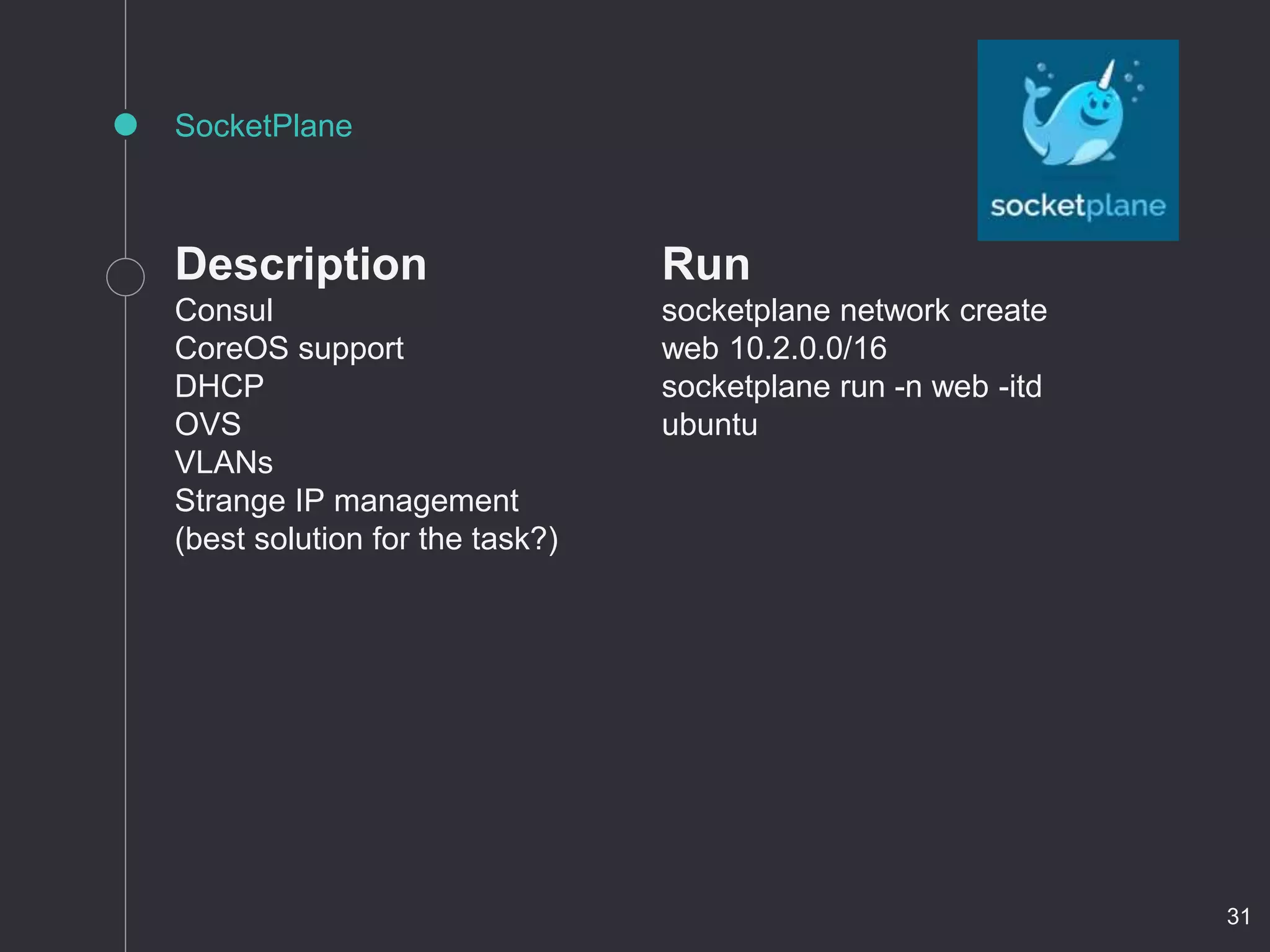 Description
Consul
CoreOS support
DHCP
OVS
VLANs
Strange IP management
(best solution for the task?)
SocketPlane
Run
socketplane network create
web 10.2.0.0/16
socketplane run -n web -itd
ubuntu
31
 