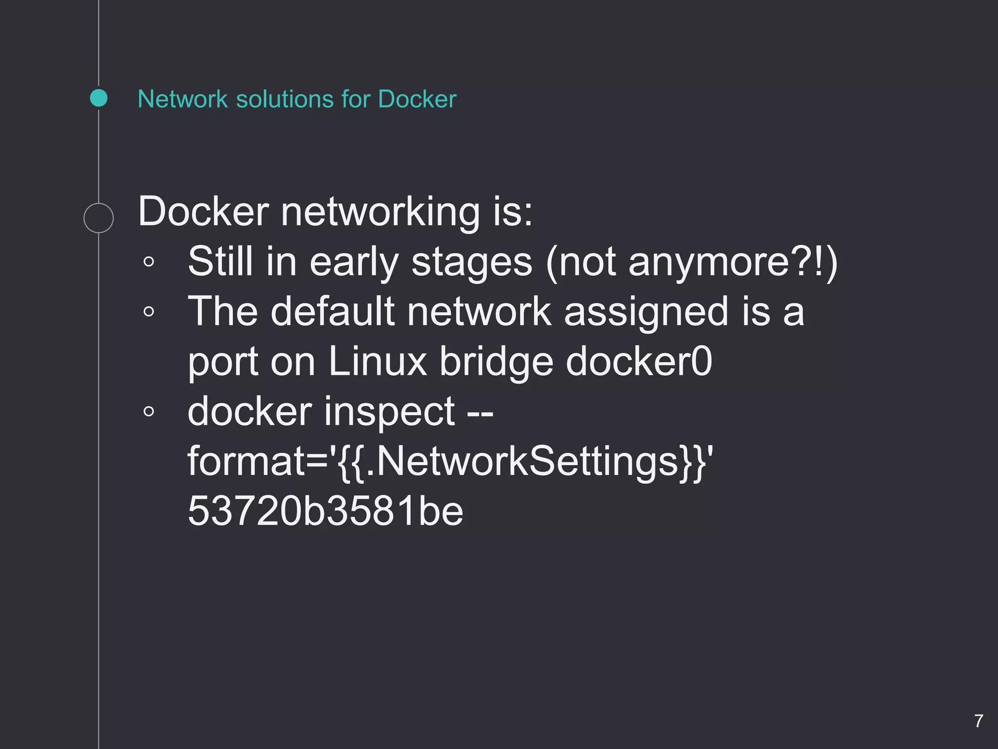Network solutions for Docker
Docker networking is:
◦ Still in early stages (not anymore?!)
◦ The default network assigned is a
port on Linux bridge docker0
◦ docker inspect --
format='{{.NetworkSettings}}'
53720b3581be
7
 