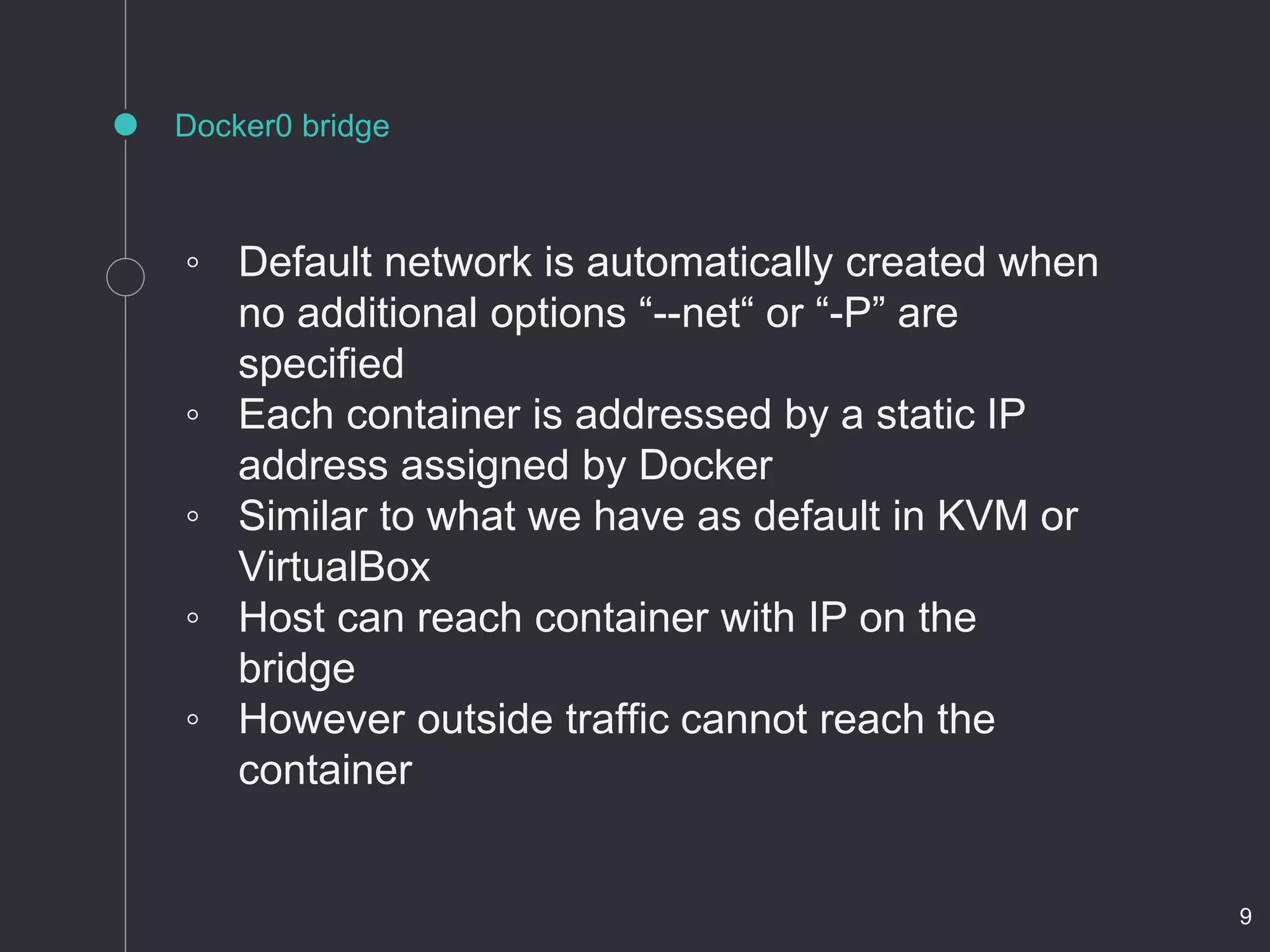 Docker0 bridge
◦ Default network is automatically created when
no additional options “--net“ or “-P” are
specified
◦ Each container is addressed by a static IP
address assigned by Docker
◦ Similar to what we have as default in KVM or
VirtualBox
◦ Host can reach container with IP on the
bridge
◦ However outside traffic cannot reach the
container
9
 