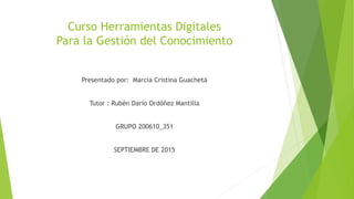 Curso Herramientas Digitales
Para la Gestión del Conocimiento
Presentado por: Marcia Cristina Guachetá
Tutor : Rubén Darío Ordóñez Mantilla
GRUPO 200610_351
SEPTIEMBRE DE 2015
 