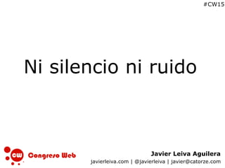 Javier Leiva Aguilera
javierleiva.com | @javierleiva | javier@catorze.com
#CW15
Ni silencio ni ruido
 