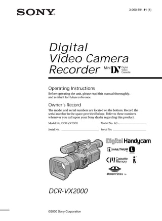 3-060-791-11 (1)




Digital
Video Camera
Recorder
Operating Instructions
Before operating the unit, please read this manual thoroughly,
and retain it for future reference.

Owner’s Record
The model and serial numbers are located on the bottom. Record the
serial number in the space provided below. Refer to these numbers
whenever you call upon your Sony dealer regarding this product.
Model No. DCR-VX2000                   Model No. AC-

Serial No.                             Serial No.




DCR-VX2000

©2000 Sony Corporation
 
