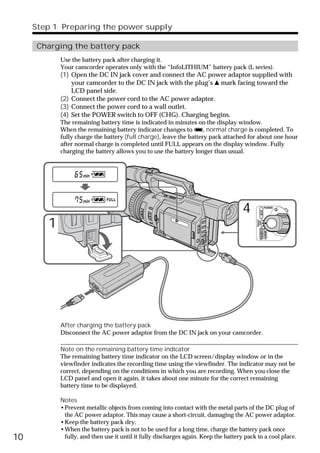 Step 1 Preparing the power supply

      Charging the battery pack
            Use the battery pack after charging it.
            Your camcorder operates only with the “InfoLITHIUM” battery pack (L series).
            (1) Open the DC IN jack cover and connect the AC power adaptor supplied with
                your camcorder to the DC IN jack with the plug’s v mark facing toward the
                LCD panel side.
            (2) Connect the power cord to the AC power adaptor.
            (3) Connect the power cord to a wall outlet.
            (4) Set the POWER switch to OFF (CHG). Charging begins.
            The remaining battery time is indicated in minutes on the display window.
            When the remaining battery indicator changes to u, normal charge is completed. To
            fully charge the battery (full charge), leave the battery pack attached for about one hour
            after normal charge is completed until FULL appears on the display window. Fully
            charging the battery allows you to use the battery longer than usual.




                                                                                     4                   POWER




                                                                                                 VCR
        1

                                                                                           (CHG)
                                                                                            OFF CAMERA
                                                                                                         MEMORY




            After charging the battery pack
            Disconnect the AC power adaptor from the DC IN jack on your camcorder.

            Note on the remaining battery time indicator
            The remaining battery time indicator on the LCD screen/display window or in the
            viewfinder indicates the recording time using the viewfinder. The indicator may not be
            correct, depending on the conditions in which you are recording. When you close the
            LCD panel and open it again, it takes about one minute for the correct remaining
            battery time to be displayed.

            Notes
            •Prevent metallic objects from coming into contact with the metal parts of the DC plug of
             the AC power adaptor. This may cause a short-circuit, damaging the AC power adaptor.
            •Keep the battery pack dry.
            •When the battery pack is not to be used for a long time, charge the battery pack once
10           fully, and then use it until it fully discharges again. Keep the battery pack in a cool place.
 
