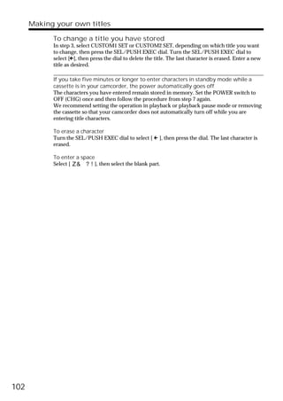 Making your own titles

            To change a title you have stored
            In step 3, select CUSTOM1 SET or CUSTOM2 SET, depending on which title you want
            to change, then press the SEL/PUSH EXEC dial. Turn the SEL/PUSH EXEC dial to
            select [C], then press the dial to delete the title. The last character is erased. Enter a new
            title as desired.

            If you take five minutes or longer to enter characters in standby mode while a
            cassette is in your camcorder, the power automatically goes off
            The characters you have entered remain stored in memory. Set the POWER switch to
            OFF (CHG) once and then follow the procedure from step 7 again.
            We recommend setting the operation in playback or playback pause mode or removing
            the cassette so that your camcorder does not automatically turn off while you are
            entering title characters.

            To erase a character
            Turn the SEL/PUSH EXEC dial to select [ C ], then press the dial. The last character is
            erased.

            To enter a space
            Select [        ], then select the blank part.




102
 