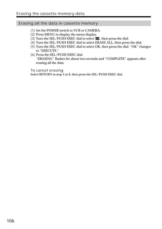 Erasing the cassette memory data

       Erasing all the data in cassette memory
            (1) Set the POWER switch to VCR or CAMERA.
            (2) Press MENU to display the menu display.
            (3) Turn the SEL/PUSH EXEC dial to select    , then press the dial.
            (4) Turn the SEL/PUSH EXEC dial to select ERASE ALL, then press the dial.
            (5) Turn the SEL/PUSH EXEC dial to select OK, then press the dial. “OK” changes
                to “EXECUTE.”
            (6) Press the SEL/PUSH EXEC dial.
                “ERASING” flashes for about two seconds and “COMPLETE” appears after
                erasing all the data.

            To cancel erasing
            Select RETURN in step 5 or 6, then press the SEL/PUSH EXEC dial.




106
 