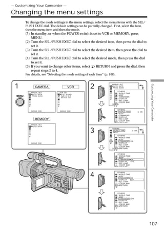 — Customizing Your Camcorder —

Changing the menu settings
         To change the mode settings in the menu settings, select the menu items with the SEL/
         PUSH EXEC dial. The default settings can be partially changed. First, select the icon,
         then the menu item and then the mode.
         (1) In standby, or when the POWER switch is set to VCR or MEMORY, press
             MENU.
         (2) Turn the SEL/PUSH EXEC dial to select the desired icon, then press the dial to
             set it.
         (3) Turn the SEL/PUSH EXEC dial to select the desired item, then press the dial to
             set it.
         (4) Turn the SEL/PUSH EXEC dial to select the desired mode, then press the dial
             to set it.
         (5) If you want to change other items, select RETURN and press the dial, then
             repeat steps 2 to 4.
         For details, see “Selecting the mode setting of each item” (p. 108).



 1                                                       2
                                                                          MANUAL SET




                                                                                                            Customizing Your Camcorder
                                                                           AUTO SHTR
                 CAMERA                     VCR                            PROG. SCAN

                                                                              OTHERS
             MANUAL SET            VCR SET                                      WORLD TIME
              AUTO SHTR             H i F i SOUND                               BEEP
  MENU        PROG. SCAN            AUD I O M I X
                                                                                COMMANDER
                                    A/V DV OUT
                                                                                DISPLAY
                                                                                REC LAMP
                                                                                COLOR BAR
                                                                          [MENU] : END


                                                                                OTHERS
             [MENU] : END          [MENU] : END
                                                                                 WORLD TIME          0 HR
                                                                                 BEEP
                                                                                 COMMANDER
                                                                                 DISPLAY
                MEMORY                                                           REC LAMP
                                                                                 COLOR BAR
                                                                                  RETURN
             MANUAL SET
              AUTO SHTR


                                                         3                OTHERS
                                                                           WORLD TIME
                                                                           BEEP
                                                                                              0 HR

                                                                              OTHERS
                                                                                WORLD TIME
                                                                                BEEP
                                                                                COMMANDER ON
             [MENU] : END                                                       DISPLAY
                                                                                REC LAMP
                                                                                COLOR BAR
                                                                          [MENU] : END
                                                                                   RETURN


                                                                                OTHERS
                                                                                 WORLD TIME
                                                                                 BEEP
                                                                                 COMMANDER ON
                                                                                 DISPLAY    OFF
                                                                                 REC LAMP
                                                                                 COLOR BAR
                                                                                  RETURN




                                                         4
                                                                                OTHERS
                                                                                 WORLD TIME
                                                                                 BEEP
                                                                                 COMMANDER ON
                                                                                 DISPLAY    OFF
                                                                                 REC LAMP
                                                                                 COLOR BAR
                                                                                  RETURN



                                                                                OTHERS
                                                                                 WORLD TIME
                                                                                 BEEP
                                                                                 COMMANDER OFF
                                                                                 DISPLAY
                                                                                 REC LAMP
                                                                                 COLOR BAR
                                                                                  RETURN




                                                                                                            107
 