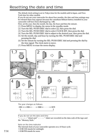 Resetting the date and time
                 The default clock setting is set to Tokyo time for the models sold in Japan, and New
                 York time for other models.
                 If you do not use your camcorder for about four months, the date and time settings may
                 be released (bars may appear) because the vanadium-lithium battery installed in your
                 camcorder will have been discharged (p. 158).
                 First, set the year, then the month, the day, the hour and then the minute.
                 (1) Press MENU to display the menu in the standby mode.
                 (2) Turn the SEL/PUSH EXEC dial to select      , then press the dial.
                 (3) Turn the SEL/PUSH EXEC dial to select CLOCK SET, then press the dial.
                 (4) Turn the SEL/PUSH EXEC dial to adjust to the desired year, then press the dial.
                 (5) Set the month, day and hour by turning the SEL/PUSH EXEC dial and
                     pressing the dial.
                 (6) Set the minute by turning the SEL/PUSH EXEC dial and pressing the dial by
                     the time signal. The clock starts to move.
                 (7) Press MENU to erase the menu display.


      1,7            MENU                  2                                                                     3
                                           MANUAL SET                  SETUP MENU                                    SETUP MENU
                                            AUTO SHTR                   CLOCK SET JAN 1 2000                          CLOCK SET
                                            PROG. SCAN                  LTR SIZE  1 2 : 0 0 : 0 0AM                   LTR SIZE
                                                                        DEMO MODE                                     DEMO MODE 2000   JAN 1
                                                                         RETURN                                        RETURN


                                                                                                                                    12 00 AM



                                           [MENU] : END                 [MENU] : END                                 [MENU] : END




                                           6
      4
                                                    SETUP MENU                               SETUP MENU
                                                     CLOCK SET                                CLOCK SET JUL 4 2000
                                                     LTR SIZE                                 LTR SIZE    5 : 3 0 : 0 0PM
                                                     DEMO MODE 2000   JUL 4                   DEMO MODE
                                                      RETURN                                   RETURN


          2000 JAN   1      2000 JAN   1                           5 30 PM



                                                    [MENU] : END                             [MENU] : END
            12 00 AM          12 00 AM




                 The year changes as follows:
                 1995       1996           2000                    2079



                 If you do not set the date and time
                 “– –:– –:– –” (time) and “--- -- ----” (date) are recorded on the data code of the tape and
                 the “Memory Stick.”

                 Note on the time indicator
                 The internal clock of your camcorder operates on a 12-hour cycle.
                 •12:00 AM stands for midnight.
114              •12:00 PM stands for noon.
 