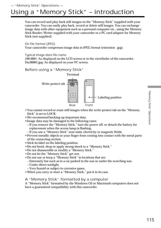 — “Memory Stick” Operations —

Using a “Memory Stick” – introduction
       You can record and play back still images on the “Memory Stick” supplied with your
       camcorder. You can easily play back, record or delete still images. You can exchange
       image data with other equipment such as a personal computer etc., using the Memory
       Stick Reader/Writer supplied with your camcorder or a PC card adaptor for Memory
       Stick (not supplied).

       On file format (JPEG)
       Your camcorder compresses image data in JPEG format (extension .jpg).

       Typical image data file name
       100-0001: As displayed on the LCD screen or in the viewfinder of the camcorder.
       Dsc00001.jpg: As displayed on your PC screen.

       Before using a “Memory Stick”
                                       Terminal


                   Write-protect tab




                                                                                                “Memory Stick” Operations
                                                            Labeling position

                                        Rear       Front
       •You cannot record or erase still images when the write-protect tab on the “Memory
        Stick” is set to LOCK.
       •We recommend backing up important data.
       •Image data may be damaged in the following cases:
        – If you remove the “Memory Stick,” turn the power off, or detach the battery for
          replacement when the access lamp is flashing.
        – If you use a “Memory Stick” near static electricity or magnetic fields.
       •Prevent metallic objects or your finger from coming into contact with the metal parts
        of the connecting section.
       •Stick its label on the labeling position.
       •Do not bend, drop or apply strong shock to a “Memory Stick.”
       •Do not disassemble or modify a “Memory Stick.”
       •Do not let the “Memory Stick” get wet.
       •Do not use or keep a “Memory Stick” in locations that are:
        – Extremely hot such as in a car parked in the sun or under the scorching sun.
        – Under direct sunlight.
        – Very humid or subject to corrosive gases.
       •When you carry or store a “Memory Stick,” put it in its case.

       A “Memory Stick” formatted by a computer
       A “Memory Stick” formatted by the Windows OS or Macintosh computers does not
       have a guaranteed compatibility with this camcorder.




                                                                                                115
 